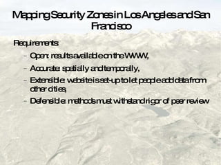 Mapping Security Zones in Los Angeles and San Francisco Requirements: Open: results available on the WWW, Accurate: spatially and temporally, Extensible: website is set-up to let people add data from other cities,  Defensible: methods must withstand rigor of peer review 