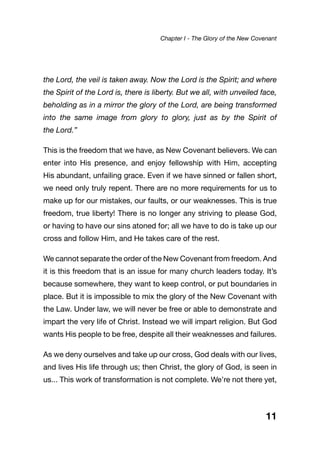 the Lord, the veil is taken away. Now the Lord is the Spirit; and where
the Spirit of the Lord is, there is liberty. But we all, with unveiled face,
beholding as in a mirror the glory of the Lord, are being transformed
into the same image from glory to glory, just as by the Spirit of
the Lord.”
This is the freedom that we have, as New Covenant believers. We can
enter into His presence, and enjoy fellowship with Him, accepting
His abundant, unfailing grace. Even if we have sinned or fallen short,
we need only truly repent. There are no more requirements for us to
make up for our mistakes, our faults, or our weaknesses. This is true
freedom, true liberty! There is no longer any striving to please God,
or having to have our sins atoned for; all we have to do is take up our
cross and follow Him, and He takes care of the rest.
We cannot separate the order of the New Covenant from freedom. And
it is this freedom that is an issue for many church leaders today. It’s
because somewhere, they want to keep control, or put boundaries in
place. But it is impossible to mix the glory of the New Covenant with
the Law. Under law, we will never be free or able to demonstrate and
impart the very life of Christ. Instead we will impart religion. But God
wants His people to be free, despite all their weaknesses and failures.
As we deny ourselves and take up our cross, God deals with our lives,
and lives His life through us; then Christ, the glory of God, is seen in
us... This work of transformation is not complete. We’re not there yet,
11
Chapter I - The Glory of the New Covenant
 