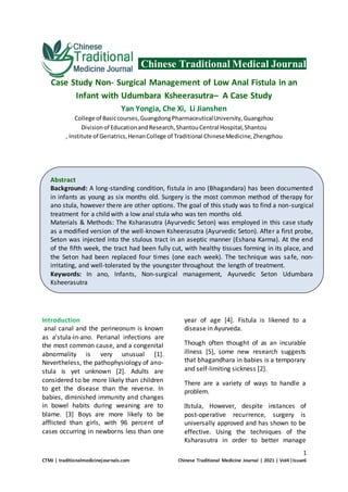 1
CTMJ | traditionalmedicinejournals.com Chinese Traditional Medicine Journal | 2021 | Vol4 |Issue6
Chinese Traditional Medical Journal
Case Study Non- Surgical Management of Low Anal Fistula in an
Infant with Udumbara Ksheerasutra– A Case Study
Yan Yongia, Che Xi, Li Jianshen
College of Basiccourses,GuangdongPharmaceuticalUniversity,Guangzhou
Divisionof EducationandResearch,ShantouCentral Hospital,Shantou
, Institute of Geriatrics,HenanCollege of Traditional ChineseMedicine,Zhengzhou
Introduction
anal canal and the perineonum is known
as a'stula-in-ano. Perianal infections are
the most common cause, and a congenital
abnormality is very unusual [1].
Nevertheless, the pathophysiology of ano-
stula is yet unknown [2]. Adults are
considered to be more likely than children
to get the disease than the reverse. In
babies, diminished immunity and changes
in bowel habits during weaning are to
blame. [3] Boys are more likely to be
afflicted than girls, with 96 percent of
cases occurring in newborns less than one
year of age [4]. Fistula is likened to a
disease in Ayurveda.
Though often thought of as an incurable
illness [5], some new research suggests
that bhagandhara in babies is a temporary
and self-limiting sickness [2].
There are a variety of ways to handle a
problem.
stula, However, despite instances of
post-operative recurrence, surgery is
universally approved and has shown to be
effective. Using the techniques of the
Ksharasutra in order to better manage
Abstract
Background: A long-standing condition, fistula in ano (Bhagandara) has been documented
in infants as young as six months old. Surgery is the most common method of therapy for
ano stula, however there are other options. The goal of this study was to find a non-surgical
treatment for a child with a low anal stula who was ten months old.
Materials & Methods: The Ksharasutra (Ayurvedic Seton) was employed in this case study
as a modified version of the well-known Ksheerasutra (Ayurvedic Seton). After a first probe,
Seton was injected into the stulous tract in an aseptic manner (Eshana Karma). At the end
of the fifth week, the tract had been fully cut, with healthy tissues forming in its place, and
the Seton had been replaced four times (one each week). The technique was safe, non-
irritating, and well-tolerated by the youngster throughout the length of treatment.
Keywords: In ano, Infants, Non-surgical management, Ayurvedic Seton Udumbara
Ksheerasutra
 