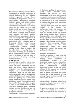 3
CTMJ | traditionalmedicinejournals.com Chinese Traditional Medicine Journal | 2022| Vol5 |Issue3
The purpose of utilising literature is for the
development of language. There may be
cultural differences in how different
societies approach literary issues.
Depending on the genre we read in, we
might discover a wide range of languages.
Students' reading and writing abilities
increase when they are taught in a
curriculum that incorporates a rich literary
theme into the lessons. The few words
used in a book, tale, or drama elicit a wide
range of responses and interpretations
from readers, allowing them to practise
their language and public speaking
abilities while also learning more about the
text's numerous possible interpretations. It
makes it easier to learn new words and
grammatical rules. Literature aids in
developing abilities such, listening,
reading, speaking and writing.
Communication, creative thinking,
problem solving , clarity in mind are also
the other traits we develop from the
exposure to the literary text. In order to be
able to communicate effectively, a student
must be proficient in all four areas of
communication: listening, speaking,
reading, and writing.
SOFT SKILLS
Soft skills are the qualities and attributes
necessary for a person to operate in a
certain job context. Soft talents are both
written and spoken . They're essential for
productive work, for understanding and
adapting to communication-related
conventions. Most of the firm roles
employees would be seeking for leadership
abilities which rely on soft talents. When it
comes to speaking in a professional
setting, such as an office or college, these
abilities are critical. Employees' soft skills
are critical to the success of the company
in terms of both output and morale. Self-
motivation, leadership traits, teamwork,
problem solving, decisiveness, and the
ability to think and speak clearly are all
examples of soft skills.
Bathruharisays’ vagbhushanambhushanam
“it indicates speaking is an accessory.
Speech soothes, stimulates instils
confidence and comforts. We must
communicate in all areas and transmit a
message that can go across great distances.
Globalization has opened up new avenues
for communication. It is the keyelement
for business. Harmony in the relationship
becomes essential.
Language talents grow with the regular
exposure to the language and
reinforcement tasks like speaking and
writing. Debates on the plots and lines of
plays and tragedies might help sharpen
one's critical thinking skills. Analytical
thinking abilities assist individuals reason
through a problem to uncover the basis of
the issue might be done utilising literature
research. Using literary texts one might
strengthen their presenting abilities.
Intensive reading of the book
automatically draws out one’s
demonstrative talents like writing and
speaking aboutthe topic.
Benefits of Reading Poetry;
Learning a language is made easier by
poetry. Metaphor is the major relation to
studying poetry deliberately or
subconsciously metaphor is the
fundamental strategy in poetry. Apart from
these the other advantages of studying
poetry, sAppreciation ofpoetry
construction, concept behind the poem,
utilising of the language and conjuring
ideas in the heart and head.
When a student digs under the surface
meaning, he or she uncovers the true
meaning. Figures of speech are made more
familiar to the student.
Learners obtain a fresh view point towards
languageuse that goes beyond the usage of
grammar and vocabulary.
Develops an awareness of the meaning of
words, which might lead to a more in-
depth investigation of their meanings in
 