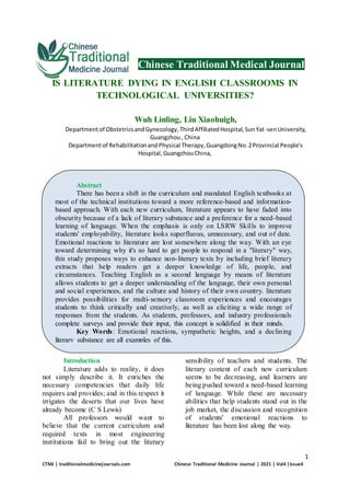 1
CTMJ | traditionalmedicinejournals.com Chinese Traditional Medicine Journal | 2021 | Vol4 |Issue4
Chinese Traditional Medical Journal
IS LITERATURE DYING IN ENGLISH CLASSROOMS IN
TECHNOLOGICAL UNIVERSITIES?
Wuh Linling, Liu Xiaohuigh,
Departmentof ObstetricsandGynecology,ThirdAffiliatedHospital,SunYat-senUniversity,
Guangzhou, China
Departmentof RehabilitationandPhysical Therapy,GuangdongNo.2Provincial People's
Hospital,GuangzhouChina,
Introduction
Literature adds to reality, it does
not simply describe it. It enriches the
necessary competencies that daily life
requires and provides; and in this respect it
irrigates the deserts that our lives have
already become (C S Lewis)
All professors would want to
believe that the current curriculum and
required texts in most engineering
institutions fail to bring out the literary
sensibility of teachers and students. The
literary content of each new curriculum
seems to be decreasing, and learners are
being pushed toward a need-based learning
of language. While these are necessary
abilities that help students stand out in the
job market, the discussion and recognition
of students' emotional reactions to
literature has been lost along the way.
Abstract
There has been a shift in the curriculum and mandated English textbooks at
most of the technical institutions toward a more reference-based and information-
based approach. With each new curriculum, literature appears to have faded into
obscurity because of a lack of literary substance and a preference for a need-based
learning of language. When the emphasis is only on LSRW Skills to improve
students' employability, literature looks superfluous, unnecessary, and out of date.
Emotional reactions to literature are lost somewhere along the way. With an eye
toward determining why it's so hard to get people to respond in a "literary" way,
this study proposes ways to enhance non-literary texts by including brief literary
extracts that help readers get a deeper knowledge of life, people, and
circumstances. Teaching English as a second language by means of literature
allows students to get a deeper understanding of the language, their own personal
and social experiences, and the culture and history of their own country. literature
provides possibilities for multi-sensory classroom experiences and encourages
students to think critically and creatively, as well as eliciting a wide range of
responses from the students. As students, professors, and industry professionals
complete surveys and provide their input, this concept is solidified in their minds.
Key Words: Emotional reactions, sympathetic heights, and a declining
literary substance are all examples of this.
 