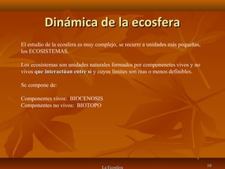 Dinámica de la ecosferaDinámica de la ecosfera
1010La Ecosfera
El estudio de la ecosfera es muy complejo, se recurre a unidades más pequeñas,
los ECOSISTEMAS.
Los ecosistemas son unidades naturales formados por componenetes vivos y no
vivos que interactúan entre síque interactúan entre sí y cuyos límites son mas o menos definibles.
Se compone de:
Componentes vivos: BIOCENOSIS
Componentes no vivos: BIOTOPO
 