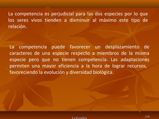 La Ecosfera 110110
La competencia puede favorecer un desplazamiento de
caracteres de una especie respecto a miembros de la misma
especie pero que no tienen competencia. Las adaptaciones
permiten una mayor eficiencia a la hora de lograr recursos,
favoreciendo la evolución y diversidad biológica.
La competencia es perjudicial para las dos especies por lo que
los seres vivos tienden a disminuir al máximo este tipo de
relación.
 