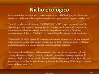 Nicho ecológicoNicho ecológico
La Ecosfera 116116
Cada una de las especies del ecosistema tiene su HABITAT (espacio físico que
reúne las condiciones físico-químicas adecuadas para que esa especie pueda vivir.
También, cada especie tiene su NICHO ECOLÓGICO, que supone el papel, la
función que cada especie desempeña en el ecosistema. Es decir, el conjunto de
circustancias, relaciones con el ambiente, conexiones tróficas y funciones
ecológicas que definen el “oficio” en el ecosistema de esa especie determinada.
El concepto de nicho deriva de la competencia entre las especies, ya que si dos de
ellas tienen el mismo oficio en el ecosistema, es decir, el mismo nicho ecológico,
competirán entre sí y una de las dos especies quedará excluida.
Puede ser útil considerar al hábitat como la dirección de un organismo (donde
vive) y al nicho ecológico como su profesión (lo que hace biológicamente). El
nicho ecológico no es un espacio demarcado físicamente, sino una abstracción que
comprende todos los factores físicos, químicos, fisiológicos y bióticos que necesita
un organismo para vivir.
 