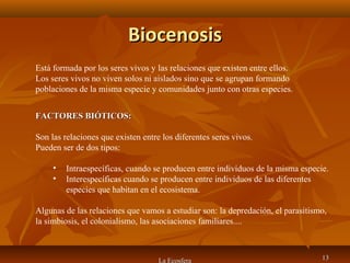 BiocenosisBiocenosis
La Ecosfera 1313
Está formada por los seres vivos y las relaciones que existen entre ellos.
Los seres vivos no viven solos ni aislados sino que se agrupan formando
poblaciones de la misma especie y comunidades junto con otras especies.
FACTORES BIÓTICOS:FACTORES BIÓTICOS:
Son las relaciones que existen entre los diferentes seres vivos.
Pueden ser de dos tipos:
• Intraespecíficas, cuando se producen entre individuos de la misma especie.
• Interespecíficas cuando se producen entre individuos de las diferentes
especies que habitan en el ecosistema.
Algunas de las relaciones que vamos a estudiar son: la depredación, el parasitismo,
la simbiosis, el colonialismo, las asociaciones familiares....
 