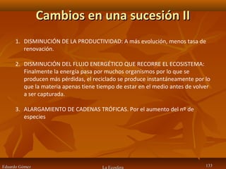 Cambios en una sucesión IICambios en una sucesión II
Eduardo GómezEduardo Gómez La Ecosfera 133133
1. DISMINUCIÓN DE LA PRODUCTIVIDAD: A más evolución, menos tasa de
renovación.
2. DISMINUCIÓN DEL FLUJO ENERGÉTICO QUE RECORRE EL ECOSISTEMA:
Finalmente la energía pasa por muchos organismos por lo que se
producen más pérdidas, el reciclado se produce instantáneamente por lo
que la materia apenas tiene tiempo de estar en el medio antes de volver
a ser capturada.
3. ALARGAMIENTO DE CADENAS TRÓFICAS. Por el aumento del nº de
especies
 