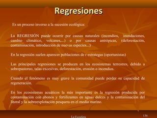 RegresionesRegresiones
La Ecosfera 136136
La REGRESIÓN puede ocurrir por causas naturales (incendios, inundaciones,
cambio climático, volcanes,...) o por causas antrópicas, (deforestación,
contaminación, introducción de nuevas especies...)
En la regresión suelen aparecer poblaciones de r estrategas (oportunistas)
Las principales regresiones se producen en los ecosistemas terrestres, debido a
sobrepastoreo, talas excesivas, deforestación, erosión o incendios.
Cuando el fenómeno es muy grave la comunidad puede perder su capacidad de
regeneración.
En los ecosistemas acuáticos la más importante es la regresión producida por
contaminación con abonos y fertilizantes en aguas dulces y la contaminación del
litoral y la sobreexplotación pesquera en el medio marino.
Es un proceso inverso a la sucesión ecológica:
 
