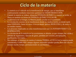 Ciclo de la materiaCiclo de la materia
La Ecosfera 2727
• La materia es el vehículo de la transferencia de energía, que se transforma
continuamente mediante reacciones químicas de OXIDO-REDUCCIÓN.
• Cuando la materia se reduce, almacena ENERGÍA QUÍMICA y cuando se oxida, la
libera en también en forma de ENERGÍA QUÍMICA O CALOR.
• A diferencia de la Energía, la Materia puede circular en el ecosistema.
• La circulación consiste en la transferencia desde los medios inertes en donde suele
estar OXIDADA, hasta los seres vivos en donde aparece REDUCIDA y de nuevo a
los medios inertes.
• Los procesos implicados en estas transformaciones son LA FOTOSÍNTESIS Y LA
RESPIRACIÓN.
• La circulación de la materia en los ecosistemas es abierta, ya que siempre hay salida y
entrada de organismos, fijación de gases, pérdidas por erosión, precipitación,
gasificación, lixiviados...
• Sin embargo, si tenemos en cuenta el sistema TIERRA, el CICLO de la materia puede
considerarse CERRADO, aunque algunos materiales pueden quedar fuera del circuito
durante mucho tiempo, permaneciendo en yacimientos.
 
