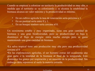 La Ecosfera 4141
Cuando se empieza a colonizar un territorio la productividad es muy alta, a
medida que el territorio se va colonizando y se alcanza la estabilidad la
biomasa alcanza un valor máximo y la productividad es mínima.
• En un cultivo agrícola la tasa de renovación sería próxima a 1.
• En un pastizal sería entre 0 y 1.
• En un bosque maduro sería cercana al 0.
Un ecosistema estable y muy organizado, tiene una gran cantidad de
biomasa y una gran biodiversidad, pero su productividad es baja y
disminuye el flujo de energía: entra mucha energía pero se gasta
manteniendo una gran cantidad de biomasa.
•La selva tropical tiene una producción muy alta pero una productividad
cercana al 0
•En las explotaciones agrícolas, el ser humano extrae del ecosistema una
gran parte o la totalidad de la biomasa al final de la temporada. Esto
disminuye los gastos por respiración y un aumento de la productividad. Sin
embargo debe reponerse al suelo la materia extraída.
 