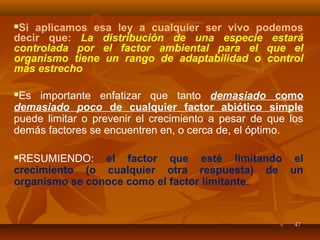 4747
Si aplicamos esa ley a cualquier ser vivo podemos
decir que: La distribución de una especie estará
controlada por el factor ambiental para el que el
organismo tiene un rango de adaptabilidad o control
más estrecho
Es importante enfatizar que tanto demasiado como
demasiado poco de cualquier factor abiótico simple
puede limitar o prevenir el crecimiento a pesar de que los
demás factores se encuentren en, o cerca de, el óptimo.
RESUMIENDO: el factor que esté limitando el
crecimiento (o cualquier otra respuesta) de un
organismo se conoce como el factor limitante.
 
