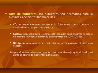  Falta de nutrientes: los nutrientes son necesarios para la
biosíntesis de ciertas biomoléculas:
 CO2: es necesario para aumentar la fotosíntesis, pero con mucha
cantidad se satura por falta de otros.
 Fósforo: necesario para … como está insoluble en la litosfera se libera
de manera muy lenta, tardando en renovarse de 105
– 108
años).
 Nitrógeno. necesario para …casi todo en forma gaseosa, nitratos mas
escasos.
Las plataformas costeras son productivas pues el oleaje agita el fondo, así
como el aporte de nutrientes por los ríos.
 