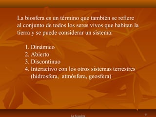 La Ecosfera 55
La biosfera es un término que también se refiere
al conjunto de todos los seres vivos que habitan la
tierra y se puede considerar un sistema:
1. Dinámico
2. Abierto
3. Discontinuo
4. Interactivo con los otros sistemas terrestres
(hidrosfera, atmósfera, geosfera)
 