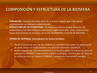 COMPOSICIÓN Y ESTRUCTURA DE LA BIOSFERACOMPOSICIÓN Y ESTRUCTURA DE LA BIOSFERA
La Ecosfera 66
o POBLACIÓN: Conjunto de seres vivos de la misma especie que viven en un
ecosistema en un momento determinado.
o ESTRUCTURA DE UN ECOSISTEMA : Se refiere a la forma en que disponen las
poblaciones y las interrelaciones que tienen lugar entre ellos. Estas relaciones se
basan básicamente en términos de FLUJO DE ENERGÍA Y CICLOS DE MATERIA
o TEORIA DE SISTEMAS. (recordemos los temas iniciales)
 Desde el punto de vista de los modelos se considera que entre las poblaciones
de seres vivos y el medio existen una serie de relaciones CAUSALES.
 Desde el punto de vista termodinámico, la biosfera debe considerarse como un
subsistema ABIERTO ( intercambia materia y energía), mientras que la Tierra en
su conjunto sería un sistema CERRADO ( solamente intercambia energía).
 