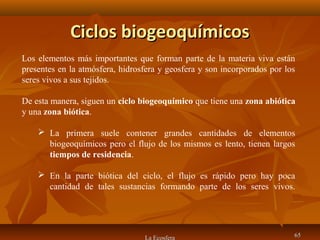 Ciclos biogeoquímicosCiclos biogeoquímicos
La Ecosfera 6565
Los elementos más importantes que forman parte de la materia viva están
presentes en la atmósfera, hidrosfera y geosfera y son incorporados por los
seres vivos a sus tejidos.
De esta manera, siguen un ciclo biogeoquímico que tiene una zona abiótica
y una zona biótica.
 La primera suele contener grandes cantidades de elementos
biogeoquímicos pero el flujo de los mismos es lento, tienen largos
tiempos de residencia.
 En la parte biótica del ciclo, el flujo es rápido pero hay poca
cantidad de tales sustancias formando parte de los seres vivos.
 