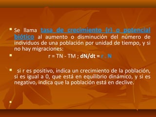  Se llama tasa de crecimiento (r) o potencial
biótico al aumento o disminución del número de
individuos de una población por unidad de tiempo, y si
no hay migraciones:
 r = TN - TM ; dN/dt = r . N
 si r es positivo, indica un crecimiento de la población,
si es igual a 0, que está en equilibrio dinámico, y si es
negativo, indica que la población está en declive.

 