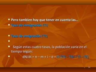  Pero tambien hay que tener en cuenta las…Pero tambien hay que tener en cuenta las…
 Tasa de inmigraciónTasa de inmigración (TI)(TI)
 Tasa de emigraciónTasa de emigración (TE)(TE)

 Según estas cuatro tasas, la población varía en elSegún estas cuatro tasas, la población varía en el
tiempo según:tiempo según:
 dN/dt = n – m + i – e =dN/dt = n – m + i – e = N (TN – TM + TI – TE)N (TN – TM + TI – TE)
8989
 
