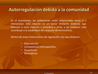 Autorregulación debida a la comunidadAutorregulación debida a la comunidad
La Ecosfera 9696
En el ecosistema, las poblaciones están relacionadas entre sí e
interactúan. Esta relación es un factor limitante (biótico), que
favorece a unas especies y perjudica a otras, y en cualquier caso
contribuye a la estabilidad del conjunto de ecosistemas.
Dentro de estas interacciones de regulación, hay que destacar:
o Depredación
o Competencia interespecífica
o Parasitismo
o Mutualismo
 