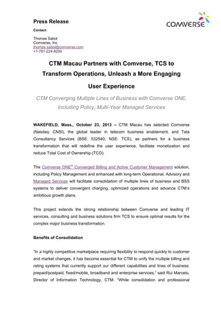 Press Release
Contact:

Thomas Sabol
Comverse, Inc.
thomas.sabol@comverse.com
+1-781-224-8200

CTM Macau Partners with Comverse, TCS to
Transform Operations, Unleash a More Engaging
User Experience
CTM Converging Multiple Lines of Business with Comverse ONE,
Including Policy, Multi-Year Managed Services

WAKEFIELD, Mass., October 23, 2013 – CTM Macau has selected Comverse
(Nasdaq: CNSI), the global leader in telecom business enablement, and Tata
Consultancy Services (BSE: 532540, NSE: TCS), as partners for a business
transformation that will redefine the user experience, facilitate monetization and
reduce Total Cost of Ownership (TCO).
The Comverse ONE® Converged Billing and Active Customer Management solution,
including Policy Management and enhanced with long-term Operational, Advisory and
Managed Services will facilitate consolidation of multiple lines of business and BSS
systems to deliver convergent charging, optimized operations and advance CTM’s
ambitious growth plans.

This project extends the strong relationship between Comverse and leading IT
services, consulting and business solutions firm TCS to ensure optimal results for the
complex major business transformation.

Benefits of Consolidation

“In a highly competitive marketplace requiring flexibility to respond quickly to customer
and market changes, it has become essential for CTM to unify the multiple billing and
rating systems that currently support our different capabilities and lines of business:
prepaid/postpaid, fixed/mobile, broadband and enterprise services,” said Rui Marcelo,
Director of Information Technology, CTM. “While consolidation and professional

 