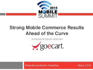 Copyright © 2015 GoECart Proprietary & Confidential – Do Not Distribute
Strong Mobile Commerce Results
Ahead of the Curve
A PRESENTATION BY GOECART
Presented by Manish Chowdhary May 6, 2015
 