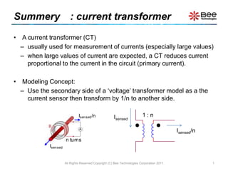 Summery　: current transformer  A current transformer (CT)  usually used for measurement of currents (especially large values) when large values of current are expected, a CT reduces current proportional to the current in the circuit (primary current). Modeling Concept: Use the secondary side of a ‘voltage’ transformer model as a the current sensor then transform by 1/n to another side. All Rights Reserved Copyright (C) Bee Technologies Corporation 2011 1 1 : n Isensed Isensed/n 