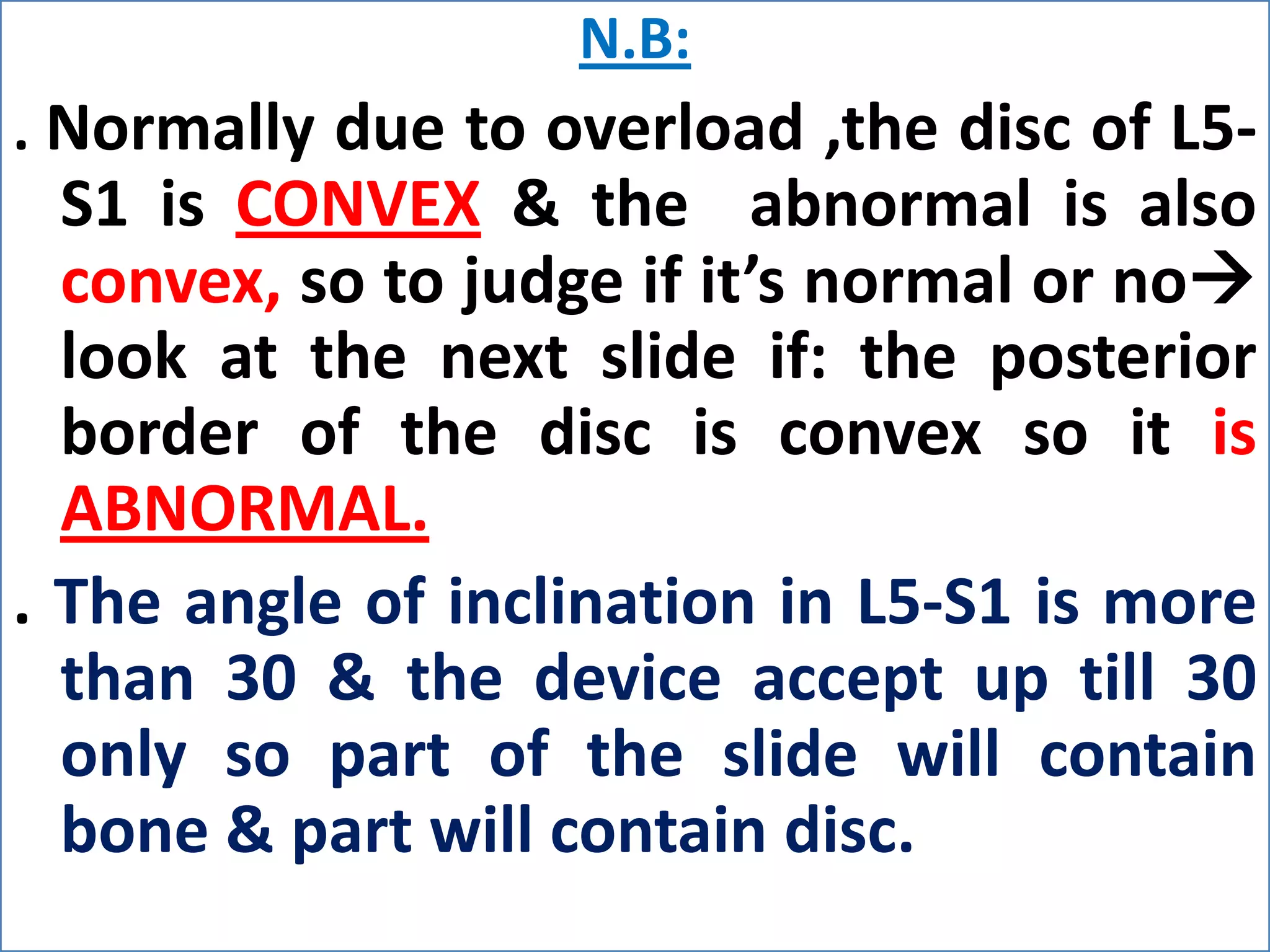 1. Lumbar spinal canal diameter:Spinal canal is bony structure, so we see it in bone window.The spinal canal must be closed (at the level of pedicles).We measure the AP diameter. Types of canal stenosis:1-Relative:11-12 mm & this doesn’t need operation but it needs operation if there’s disc.2- Absolute:      8 -10 mm & it must be operated. 