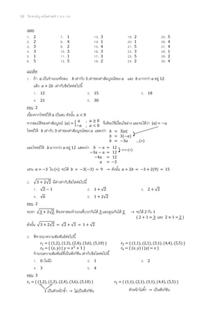 10 วิชาสามัญ คณิตศาสตร์ 2 (ธ.ค. 58)
เฉลย
1. 2 7. 1 13. 3 19. 2 25. 5
2. 2 8. 4 14. 1 20. 1 26. 4
3. 3 9. 2 15. 4 21. 5 27. 4
4. 3 10. 3 16. 3 22. 3 28. 1
5. 1 11. 1 17. 3 23. 5 29. 2
6. 5 12. 5 18. 2 24. 2 30. 4
แนวคิด
1. ถ้า 𝑎 เป็นจานวนจริงลบ 𝑏 เท่ากับ 3 เท่าของค่าสัมบูรณ์ของ 𝑎 และ 𝑏 มากกว่า 𝑎 อยู่ 12
แล้ว 𝑎 + 2𝑏 เท่ากับข้อใดต่อไปนี้
1. 12 2. 15 3. 18
4. 21 5. 30
ตอบ 2
เนื่องจากโจทย์ให้ 𝑎 เป็นลบ ดังนั้น 𝑎 < 0
จากสมบัติของค่าสัมบูรณ์ |𝑎| = {
𝑎 , 𝑎 ≥ 0
−𝑎 , 𝑎 < 0
จึงต้องใช้เงื่อนไขล่าง และจะได้ว่า |𝑎| = −𝑎
โจทย์ให้ 𝑏 เท่ากับ 3 เท่าของค่าสัมบูรณ์ของ 𝑎 แสดงว่า
และโจทย์ให้ 𝑏 มากกว่า 𝑎 อยู่ 12 แสดงว่า
แทน 𝑎 = −3 ใน (∗) จะได้ 𝑏 = −3(−3) = 9 → ดังนั้น 𝑎 + 2𝑏 = −3 + 2(9) = 15
2. √3 + 2√2 มีค่าเท่ากับข้อใดต่อไปนี้
1. √2 − 1 2. 1 + √2 3. 2 + √2
4. √6 5. 1 + 2√2
ตอบ 2
จะหา √3 + 2√2 ต้องหาสองจานวนที่บวกกันได้ 3 และคูณกันได้ 2 → จะได้ 2 กับ 1
ดังนั้น √3 + 2√2 = √2 + √1 = 1 + √2
3. พิจารณาความสัมพันธ์ต่อไปนี้
𝑟1 = { (1,2), (1,3), (2,4), (3,6), (5,10) } 𝑟2 = { (1,1), (2,1), (3,1), (4,4), (5,5) }
𝑟3 = { (𝑥, 𝑦) | 𝑦 = 𝑥2
+ 1 } 𝑟4 = { (𝑥, 𝑦) | |𝑦| = 𝑥 }
จานวนความสัมพันธ์ที่เป็นฟังก์ชัน เท่ากับข้อใดต่อไปนี้
1. 0 (ไม่มี) 2. 1 3. 2
4. 3 5. 4
ตอบ 3
𝑟1 = { (1,2), (1,3), (2,4), (3,6), (5,10) } 𝑟2 = { (1,1), (2,1), (3,1), (4,4), (5,5) }
𝑏 = 3|𝑎|
𝑏 = 3(−𝑎)
𝑏 = −3𝑎 …(∗)
จาก (∗)
𝑏 − 𝑎 = 12
−3𝑎 − 𝑎 = 12
−4𝑎 = 12
𝑎 = −3
( 2 + 1 = 3 และ 2 × 1 = 2 )
1 เป็นตัวหน้าซ้า → ไม่เป็นฟังก์ชัน ตัวหน้าไม่ซ้า → เป็นฟังก์ชัน
 