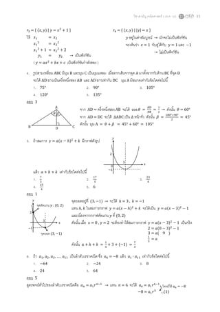 วิชาสามัญ คณิตศาสตร์ 2 (ธ.ค. 58) 11
𝑟3 = { (𝑥, 𝑦) | 𝑦 = 𝑥2
+ 1 } 𝑟4 = { (𝑥, 𝑦) | |𝑦| = 𝑥 }
ให้
4. รูปสามเหลี่ยม ABC มีมุม B และมุม C เป็นมุมแหลม เมื่อลากเส้นจากจุด A มาตั้งฉากกับด้าน BC ที่จุด D
จะได้ AD ยาวเป็นครึ่งหนึ่งของ AB และ AD ยาวเท่ากับ DC มุม A มีขนาดเท่ากับข้อใดต่อไปนี้
1. 75° 2. 90° 3. 105°
4. 120° 5. 135°
ตอบ 3
จาก AD = ครึ่งหนึ่งของ AB จะได้ cos 𝜃 =
AD
AB
=
1
2
→ ดังนั้น 𝜃 = 60°
จาก AD = DC จะได้ ∆ADC เป็น ∆ หน้าจั่ว ดังนั้น 𝛽 =
180°−90°
2
= 45°
ดังนั้น มุม A = 𝜃 + 𝛽 = 45° + 60° = 105°
5. ถ้าสมการ 𝑦 = 𝑎(𝑥 − ℎ)2
+ 𝑘 มีกราฟดังรูป
แล้ว 𝑎 + ℎ + 𝑘 เท่ากับข้อใดต่อไปนี้
1. 7
3
2. 17
3
3. 23
4
4. 25
4
5. 6
ตอบ 1
จุดยอดอยู่ที่ (3, −1) → จะได้ ℎ = 3 , 𝑘 = −1
แทน ℎ, 𝑘 ในสมการกราฟ 𝑦 = 𝑎(𝑥 − ℎ)2
+ 𝑘 จะได้เป็น 𝑦 = 𝑎(𝑥 − 3)2
− 1
และเนื่องจากกราฟตัดแกน 𝑦 ที่ (0, 2)
ดังนั้น เมื่อ 𝑥 = 0 , 𝑦 = 2 จะต้องทาให้สมการกราฟ 𝑦 = 𝑎(𝑥 − 3)2
− 1 เป็นจริง
ดังนั้น 𝑎 + ℎ + 𝑘 =
1
3
+ 3 + (−1) =
7
3
6. ถ้า 𝑎1, 𝑎2, 𝑎3, … , 𝑎11 เป็นลาดับเรขาคณิต ซึ่ง 𝑎6 = −8 แล้ว 𝑎1 ∙ 𝑎11 เท่ากับข้อใดต่อไปนี้
1. −64 2. −24 3. 8
4. 24 5. 64
ตอบ 5
สูตรพจน์ทั่วไปของลาดับเรขาคณิตคือ 𝑎 𝑛 = 𝑎1 𝑟 𝑛−1
→ แทน 𝑛 = 6 จะได้ 𝑎6 = 𝑎1 𝑟6−1
𝑥1 = 𝑥2
𝑥1
2
= 𝑥2
2
𝑥1
2
+ 1 = 𝑥2
2
+ 2
𝑦1 = 𝑦2 → เป็นฟังก์ชัน
( 𝑦 = 𝑎𝑥2
+ 𝑏𝑥 + 𝑐 เป็นฟังก์ชันกาลังสอง )
𝑦 อยู่ในค่าสัมบูรณ์ → มักจะไม่เป็นฟังก์ชัน
จะเห็นว่า 𝑥 = 1 จับคู่ได้กับ 𝑦 = 1 และ −1
→ ไม่เป็นฟังก์ชัน
A
B CD
𝜃 𝛽
2 = 𝑎(0 − 3)2
− 1
3 = 𝑎( 9 )
1
3
= 𝑎
2
−1
3
𝑥
𝑦
จุดยอด (3, −1)
จุดตัดแกน 𝑦 : (0, 2)
−8 = 𝑎1 𝑟5
…(1)
โจทย์ให้ 𝑎6 = −8
2
0
−1
3
𝑥
𝑦
 