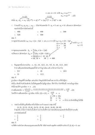 12 วิชาสามัญ คณิตศาสตร์ 2 (ธ.ค. 58)
→ แทน 𝑛 = 11 จะได้ 𝑎11 = 𝑎1 𝑟11−1
ดังนั้น 𝑎1 ∙ 𝑎11 = 𝑎1 ∙ (𝑎1 𝑟10) = 𝑎1
2
𝑟10
= (𝑎1 𝑟5)2
= (−8)2
= 64
7. กาหนดให้ 𝑎1, 𝑎2, 𝑎3, … , 𝑎 𝑛, … เป็นลาดับเลขคณิต ถ้า 𝑎1 = 5 และ 𝑎4 = 11 แล้วผลบวก 20 พจน์แรก
ของลาดับนี้เท่ากับข้อใดต่อไปนี้
1. 480 2. 490 3. 500
4. 520 5. 540
ตอบ 1
จากสูตรลาดับเลขคณิต 𝑎 𝑛 = 𝑎1 + (𝑛 − 1)𝑑 → แทน 𝑛 = 4 จะได้ 𝑎4 = 𝑎1 + (4 − 1)𝑑
จากสูตรอนุกรมเลขคณิต 𝑆 𝑛 =
𝑛
2
(2𝑎1 + (𝑛 − 1)𝑑)
จะได้ผลบวก 20 พจน์แรก 𝑆20 =
20
2
(2𝑎1 + (20 − 1)𝑑)
8. ข้อมูลชุดหนึ่งประกอบด้วย 𝑥 , 12 , 14 , 12.5 , 11 , 9.5 , 8 , 10 , 11.5 , 10.5
ถ้าค่าเฉลี่ยเลขคณิตของข้อมูลชุดนี้มีค่าเท่ากับฐานนิยม แล้ว 𝑥 มีค่าเท่ากับเท่าใด
1. 9.5 2. 10 3. 10.5
4. 11 5. 11.5
ตอบ 4
ฐานนิยม = ข้อมูลที่ซ้าบ่อยที่สุด แต่จะเห็นว่า ข้อมูลไม่มีตัวไหนซ้าเลย (ยกเว้น 𝑥 ที่ยังไม่รู้ค่า)
ดังนั้น 𝑥 ต้องซ้ากับตัวไหนซักตัว (ไม่งั้นข้อมูลชุดนี้จะไม่มีฐานนิยม) ซึ่งทาให้ 𝑥 กับตัวที่มันซ้า กลายเป็นฐานนิยม
ดังนั้น สรุปได้ว่า ฐานนิยม = 𝑥 …(1)
ค่าเฉลี่ยเลขคณิต =
ทุกตัวบวกกัน
จานวนตัว
=
𝑥 + 12 + 14 + 12.5 + 11 + 9.5 + 8 + 10 + 11.5 + 10.5
10
=
𝑥+99
10
…(2)
โจทย์ให้ ค่าเฉลี่ยเลขคณิต = ฐานนิยม ดังนั้น (2) = (1) →
𝑥+99
10
= 𝑥
9. กล่องใบหนึ่งมีผ้ารูปสี่เหลี่ยม 8 ผืน ซึ่งมีความกว้างและยาว (ฟุต) ดังนี้
{1, 2} , {2, 3} , {3, 4} , {4, 5} , {2, 4} , {4, 6} , {6, 8} , {8, 10}
ถ้าสุ่มหยิบ 1 ผืนจากกล่องใบนี้แล้วความน่าจะเป็นที่ความยาวของเส้นทแยงมุมของผ้าผืนนี้เป็นจานวนเต็ม
เท่ากับข้อใดต่อไปนี้
1. 1
8
2. 2
8
3. 3
8
4. 4
8
5. 5
8
ตอบ 2
จะใช้พีทากอรัส ไล่หาเส้นทแยงมุมของแต่ละผืนก็ได้ หรือถ้าท่องด้านชุดพีทากอรัสได้ จะเห็นว่ามี {3, 4} → 5 และ
𝑎11 = 𝑎1 𝑟10
…(2)
จาก (2) จาก (1)
11= 5 + 3𝑑
6 = 3𝑑
2 = 𝑑
โจทย์ให้ 𝑎1 = 5
𝑎4 = 11
= 10(2(5) + ( 19 )2)
= 10( 10 + 38 ) = 480
𝑥 + 99 = 10𝑥
99 = 9𝑥
11 = 𝑥 → ซ้ากับ 11 อีกตัวที่มีอยู่ จึงใช้ได้
 