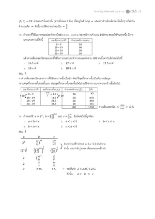 วิชาสามัญ คณิตศาสตร์ 2 (ธ.ค. 58) 13
{6, 8} → 10 จานวน 2 ผืนเท่านั้น (จากทั้งหมด 8 ผืน) ที่มีอยู่ในด้านชุด → แสดงว่าด้านที่เหลือของผืนอื่นๆ จะไม่เป็น
จานวนเต็ม → ดังนั้น จะได้ความน่าจะเป็น =
2
8
10. ถ้าเวลาที่ใช้ในการรอรถประจาทางในช่วง 6.00 – 8.00 น. ของพนักงานจานวน 100 คน ของบริษัทแห่งหนึ่ง มีการ
แจกแจงความถี่ดังนี้
แล้วค่าเฉลี่ยเลขคณิตของเวลาที่ใช้ในการรอรถประจาทางของพนักงาน 100 คนนี้เท่ากับข้อใดต่อไปนี้
1. 16.5 นาที 2. 17 นาที 3. 17.5 นาที
4. 18 นาที 5. 18.5 นาที
ตอบ 3
หาค่าเฉลี่ยเลขคณิตของตารางที่มีอันตรภาคชั้นเป็นช่วง ต้องใช้จุดกึ่งกลางชั้นเป็นตัวแทนข้อมูล
(หาแค่จุดกึ่งกลางชั้นของชั้นแรก ส่วนจุดกึ่งกลางชั้นของชั้นถัดไป จะได้จากการบวกความกว้างชั้นเข้าไป)
11. กาหนดให้ 𝑎 = 25
, 𝑏 = (
3
2
)
10
และ 𝑐 =
230
510 ข้อใดต่อไปนี้ถูกต้อง
1. 𝑎 < 𝑏 < 𝑐 2. 𝑎 < 𝑐 < 𝑏 3. 𝑏 < 𝑐 < 𝑎
4. 𝑏 < 𝑎 < 𝑐 5. 𝑐 < 𝑎 < 𝑏
ตอบ 1
เวลาที่รถรถ (นาที) จานวนพนักงาน (คน)
0 – 9 10
10 – 19 60
20 – 29 20
30 – 39 10
เวลาที่รถรถ (นาที) จุดกึ่งกลางชั้น (𝑥𝑖) จานวนพนักงาน (𝑓𝑖) 𝑓𝑖 𝑥𝑖
0 – 9
0+9
2
= 4.5 10 45
10 – 19 14.5 60 870
20 – 29 24.5 20 490
30 – 39 34.5 10 345
100 1750
+10 +10
ค่าเฉลี่ยเลขคณิต =
1750
100
= 17.5
𝑎 𝑏 𝑐
25
(
3
2
)
10 230
510
(25)
1
5 ((
3
2
)
10
)
1
5
(
230
510)
1
5
2 (
3
2
)
2 26
52
2
9
4
64
25
2 2.25 2.5.. → จะเห็นว่า 2 < 2.25 < 2.5..
ดังนั้น 𝑎 < 𝑏 < 𝑐
สังเกตว่าเลขชี้กาลังของ 𝑎, 𝑏, 𝑐 มี 5 เป็นตัวร่วม
ดังนั้น จะยกกาลัง 1
5
ตลอด เพื่อลดทอนเลขชี้กาลัง
 