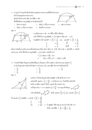 วิชาสามัญ คณิตศาสตร์ 2 (ธ.ค. 58) 15
15. จากรูป ถ้ากาหนดให้ AB เป็นเส้นผ่านศูนย์กลางของวงกลมที่มีรัศมี 10 หน่วย
มี O เป็นจุดศูนย์กลางของวงกลม
มีคอร์ด CD ขนานกับ AB และ OD̂C = 30°
พื้นที่สี่เหลี่ยมคางหมู AODC เท่ากับข้อใดต่อไปนี้
1. 50 ตารางหน่วย 2. 20(1 + √3) ตารางหน่วย 3. 60 ตารางหน่วย
4. 25(1 + √3) ตารางหน่วย 5. 50√3 ตารางหน่วย
ตอบ 4
จากรัศมีวงกลม = 10 ลาก OE̅̅̅̅ ⊥ CD̅̅̅̅ จะได้ดังรูป
จะได้ พื้นที่  คางหมู AODC =
1
2
× (AO + CD) × ℎ …(∗)
ใน ∆OED จะได้ sin30° =
ข้าม
ฉาก
=
ℎ
10
และ cos 30° =
ชิด
ฉาก
=
𝑘
10
เนื่องจากเส้นตั้งฉากคอร์ด จะแบ่งครึ่งคอร์ดเสมอ ดังนั้น CE = ED = 𝑘 จะได้ CD = 2𝑘 = 2(5√3) = 10√3
แทนใน (∗) จะได้ พื้นที่  คางหมู AODC =
1
2
× (10 + 10√3) × 5
=
1
2
× 10(1 + √3) × 5
= 5 (1 + √3) × 5 = 25(1 + √3)
16. กาหนดให้ ABC เป็นรูปสามเหลี่ยมที่มีมุม C เป็นมุมฉาก มีด้าน AB ยาว 20 หน่วย และ tan B =
3
4
ถ้า D เป็นจุดบนด้าน BC โดยที่ AD ยาว 13 หน่วย แล้ว cos AD̂C มีค่าเท่ากับข้อใดต่อไปนี้
1. 4
13
2. 4
12
3. 5
13
4. 5
12
5. 12
13
ตอบ 3
จะเห็นว่า ถ้าใช้ B เป็นมุมอ้างอิงใน ∆ABC จะได้ 20 คือ ด้าน “ฉาก”
แต่โจทย์ให้ tan B =
3
4
=
ข้าม
ชิด
→ ไม่เกี่ยวกับ “ฉาก” จึงยังใช้กับ 20 ไม่ได้
ดังนั้น จะเปลี่ยน tan B ให้เป็น sin B หรือ cos B ก่อน
จะใช้ ∆ มาช่วย → จาก tan B =
3
4
=
ข้าม
ชิด
จะวาดมุม B ได้ดังรูป
หาด้านที่เหลือได้ ดังนั้น sin B =
ข้าม
ฉาก
=
3
5
และ cos B =
ชิด
ฉาก
=
4
5
ใช้ sin B =
3
5
ใน ∆ABC → sin B =
ข้าม
ฉาก
=
AC
AB
30°
A O B
C D
30°
A O B
C DE
ℎ
10
10
𝑘
1
2
=
ℎ
10
5 = ℎ
√3
2
=
𝑘
10
5√3 = 𝑘
B
3
4
B
3
4
5
A
B C
20
13
D
3
5
=
AC
20
12 = AC → ใน ∆ADC ใช้ด้านชุด 5, 12, 13 จะได้ DC = 5
ดังนั้น cos AD̂C =
ชิด
ฉาก
=
DC
AD
=
5
13
 