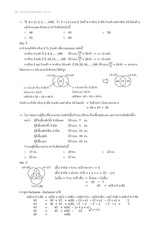 16 วิชาสามัญ คณิตศาสตร์ 2 (ธ.ค. 58)
17. ให้ 𝐴 = {1, 2, 3, … , 100} ถ้า 𝑆 = { 𝑛 | 𝑛 ∈ 𝐴 โดยที่ 𝑛 หารด้วย 2 หรือ 5 ลงตัว แต่หารด้วย 10 ไม่ลงตัว }
แล้วจานวนสมาชิกของ 𝑆 เท่ากับข้อใดต่อไปนี้
1. 40 2. 45 3. 50
4. 55 5. 60
ตอบ 3
หาจานวนตัวที่หารด้วย 2 กับ 5 ลงตัว เพื่อวาดลงแผนภาพดังนี้
หารด้วย 2 ลงตัว มี 2, 4, 6, … , 100 มีจานวน 100
2
= 50 ตัว → วง ÷2 ลงตัว
หารด้วย 5 ลงตัว มี 5, 10, 15, … , 100 มีจานวน 100
5
= 20 ตัว → วง ÷5 ลงตัว
หารด้วย 2 และ 5 ลงตัว = หารด้วย 10 ลงตัว มี 10, 20, 30, … , 100 มีจานวน 100
10
= 10 ตัว → ตรงกลาง
ใส่ตรงกลาง = 10 และหาริมซ้ายขวาได้ดังรูป
โจทย์ถาม ตัวที่หารด้วย 2 หรือ 5 ลงตัว แต่หารด้วย 10 ไม่ลงตัว = ริมซ้ายขวา (ไม่เอาตรงกลาง)
= 40 + 10 = 50
18. ในการสอบถามผู้ที่มาเที่ยวงานประกวดสัตว์เลี้ยงจานวน 50 คน เรื่องเลี้ยงสุนัข แมว และกระต่ายเป็นสัตว์เลี้ยง
พบว่า ผู้ที่ไม่เลี้ยงสัตว์ทั้ง 3 ชนิดเลย มีจานวน 7 คน
ผู้ที่เลี้ยงสัตว์ทั้ง 3 ชนิด มีจานวน 5 คน
ผู้ที่เลี้ยงสัตว์เพียง 2 ชนิด มีจานวน 22 คน
ผู้ที่เลี้ยงสุนัข มีจานวน 30 คน
ผู้ที่เลี้ยงแมว มีจานวน 25 คน
จานวนผู้ที่เลี้ยงกระต่าย เท่ากับข้อใดต่อไปนี้
1. 17 คน 2. 20 คน 3. 22 คน
4. 25 คน 5. 27 คน
ตอบ 2
เลี้ยง 3 ชนิด = 5 คน จะได้ ตรงกลาง = 5
เลี้ยง 2 ชนิด = 22 คน จะได้ 𝑥 + 𝑦 + 𝑧 = 22 …(∗)
ไม่เลี้ยง = 7 คน จะได้ เลี้ยง = ทั้งหมด − ไม่เลี้ยง
จากสูตร Inclusive – Exclusice จะได้
𝑛(D ∪ C ∪ R) = 𝑛(D) + 𝑛(C) + 𝑛(R) − 𝑛(D ∩ C) − 𝑛(D ∩ R) − 𝑛(C ∩ R) + 𝑛(D ∩ C ∩ R)
43 = 30 + 25 + 𝑛(R) − (5 + 𝑥) − (5 + 𝑦) − (5 + 𝑧) + 5
43 = 30 + 25 + 𝑛(R) − 5 − 𝑥 − 5 − 𝑦 − 5 − 𝑧 + 5
43 = 45 + 𝑛(R) − (𝑥 + 𝑦 + 𝑧)
43 = 45 + 𝑛(R) − 22
20 = 𝑛(R)
10
÷2 ลงตัว ÷5 ลงตัว
วง ÷2 ลงตัว ทั้งวง มี 50 ตัว
เป็นตรงกลาง 10 ตัว
เหลือริมซ้าย 50 − 10 = 40 ตัว
วง ÷5 ลงตัว ทั้งวง มี 20 ตัว
เป็นตรงกลาง 10 ตัว
เหลือริมขวา 20 − 10 = 10 ตัว
10
÷2 ลงตัว ÷5 ลงตัว
40 10
จาก (∗)
สุนัข (D) แมว (C)
กระต่าย (R)
5
𝑥
𝑦 𝑧
= 50 − 7
= 43 = 𝑛(D ∪ C ∪ R)
 