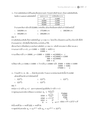 วิชาสามัญ คณิตศาสตร์ 2 (ธ.ค. 58) 17
19. ถ้าความสัมพันธ์ของรายได้ในแต่ละเดือนของนายเดชา กับยอดขายสินค้าของเขา เป็นความสัมพันธ์เชิงเส้น
โดยมีตารางแสดงความสัมพันธ์ดังนี้
ถ้านายเดชาต้องการมีรายได้ 25,000 บาทต่อเดือน แล้วเขาต้องมียอดขายสินค้าเท่ากับข้อใดต่อไปนี้
1. 160,000 บาท 2. 175,000 บาท 3. 180,500 บาท
4. 185,000 บาท 5. 200,000 บาท
ตอบ 2
ความสัมพันธ์แบบเชิงเส้น คือความสัมพันธ์ในรูป 𝑦 = 𝑚𝑥 + 𝑐 โดยจะให้ 𝑥 เป็นยอดขาย และให้ 𝑦 เป็นรายได้ เพื่อให้
คานวณเลขง่ายๆ (จริงๆข้อนี้จะให้อะไรเป็น 𝑥 อะไรเป็น 𝑦 ก็ได้)
เลือกแถวในตารางที่เลขน้อยๆ มาแทนในความสัมพันธ์ 𝑦 = 𝑚𝑥 + 𝑐 แล้วสร้างระบบสมการ เพื่อหา 𝑚 และ 𝑐
จากแถวแรก จะได้ 𝑥 = 0 , 𝑦 = 11000 →
จากแถวที่สอง จะได้ 𝑥 = 10000 , 𝑦 = 11800 →
จะได้สมการคือ 𝑦 = 0.08𝑥 + 11000 → ถ้ารายได้ 𝑦 = 25000 จะได้
20. กาหนดให้ 2 , 6 , 18 , … เป็นลาดับเรขาคณิต ถ้าผลบวก 𝑛 พจน์แรกของลาดับนี้เท่ากับ 6,560
แล้วพจน์ที่ 2𝑛 มีค่าเท่ากับข้อใดต่อไปนี้
1. 2(315
) 2. 2(316
) 3. 2(317
)
4. 2(318
) 5. 2(319
)
ตอบ 1
พจน์แรก = 2 จะได้ 𝑎1 = 2 และจากแต่ละพจน์ คูณเพิ่มทีละ 3 จะได้ 𝑟 = 3
จากสูตรอนุกรมเรขาคณิต จะได้ผลบวก 𝑛 พจน์แรก 𝑆 𝑛 =
𝑎1(1−𝑟 𝑛)
1−𝑟
ดังนั้น พจน์ที่ 2𝑛 = พจน์ที่ 2(8) = พจน์ที่ 16
จากสูตรลาดับเรขาคณิต 𝑎 𝑛 = 𝑎1 𝑟 𝑛−1
จะได้ 𝑎16 = 𝑎1 𝑟16−1
= 2(315)
ยอดขาย (บาท) รายได้ต่อเดือน (บาท)
0 11,000
10,000 11,800
20,000 12,600
30,000 13,400
11000 = 𝑚(0) + 𝑐
11000 = 𝑐
11800 = 𝑚(10000) + 𝑐
11800 = 𝑚(10000) + 11000
800 = 𝑚(10000)
0.08 = 𝑚
25000 = 0.08𝑥 + 11000
14000 = 0.08𝑥
175000 = 𝑥
6560 =
2(1−3 𝑛)
1−3
6560 = −1 + 3 𝑛
6561 = 3 𝑛
8 = 𝑛 6561 = 94
= (32)4
= 38
9 6561
9 729
9 81
9
 