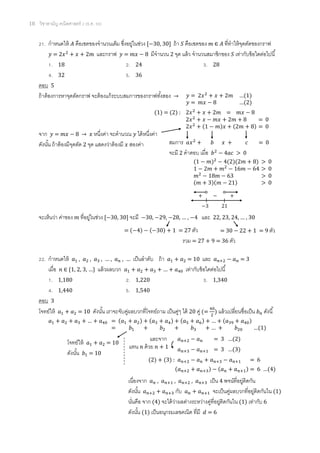 18 วิชาสามัญ คณิตศาสตร์ 2 (ธ.ค. 58)
21. กาหนดให้ 𝐴 คือเซตของจานวนเต็ม ซึ่งอยู่ในช่วง [−30, 30] ถ้า 𝑆 คือเซตของ 𝑚 ∈ 𝐴 ที่ทาให้จุดตัดของกราฟ
𝑦 = 2𝑥2
+ 𝑥 + 2𝑚 และกราฟ 𝑦 = 𝑚𝑥 − 8 มีจานวน 2 จุด แล้ว จานวนสมาชิกของ 𝑆 เท่ากับข้อใดต่อไปนี้
1. 18 2. 24 3. 28
4. 32 5. 36
ตอบ 5
ถ้าต้องการหาจุดตัดกราฟ จะต้องแก้ระบบสมการของกราฟทั้งสอง →
จาก 𝑦 = 𝑚𝑥 − 8 → 𝑥 หนึ่งค่า จะคานวณ 𝑦 ได้หนึ่งค่า
ดังนั้น ถ้าต้องมีจุดตัด 2 จุด แสดงว่าต้องมี 𝑥 สองค่า
จะเห็นว่า ค่าของ 𝑚 ที่อยู่ในช่วง [−30, 30] จะมี −30, −29, −28, … , −4 และ 22, 23, 24, … , 30
22. กาหนดให้ 𝑎1 , 𝑎2 , 𝑎3 , … , 𝑎 𝑛 , … เป็นลาดับ ถ้า 𝑎1 + 𝑎2 = 10 และ 𝑎 𝑛+2 − 𝑎 𝑛 = 3
เมื่อ 𝑛 ∈ {1, 2, 3, …} แล้วผลบวก 𝑎1 + 𝑎2 + 𝑎3 + … + 𝑎40 เท่ากับข้อใดต่อไปนี้
1. 1,180 2. 1,220 3. 1,340
4. 1,440 5. 1,540
ตอบ 3
โจทย์ให้ 𝑎1 + 𝑎2 = 10 ดังนั้น เราจะจับคู่ผลบวกที่โจทย์ถาม เป็นคู่ๆ ได้ 20 คู่ (=
40
2
) แล้วเปลี่ยนชื่อเป็น 𝑏 𝑛 ดังนี้
𝑎1 + 𝑎2 + 𝑎3 + … + 𝑎40 = (𝑎1 + 𝑎2) + (𝑎3 + 𝑎4) + (𝑎5 + 𝑎6) + … + (𝑎39 + 𝑎40)
= 𝑏1 + 𝑏2 + 𝑏3 + … + 𝑏20 …(1)
เนื่องจาก 𝑎 𝑛 , 𝑎 𝑛+1 , 𝑎 𝑛+2 , 𝑎 𝑛+3 เป็น 4 พจน์ที่อยู่ติดกัน
ดังนั้น 𝑎 𝑛+2 + 𝑎 𝑛+3 กับ 𝑎 𝑛 + 𝑎 𝑛+1 จะเป็นคู่ผลบวกที่อยู่ติดกันใน (1)
นั่นคือ จาก (4) จะได้ว่าผลต่างระหว่างคู่ที่อยู่ติดกันใน (1) เท่ากับ 6
ดังนั้น (1) เป็นอนุกรมเลขคณิต ที่มี 𝑑 = 6
𝑦 = 2𝑥2
+ 𝑥 + 2𝑚 …(1)
𝑦 = 𝑚𝑥 − 8 …(2)
(1) = (2) : 2𝑥2
+ 𝑥 + 2𝑚 = 𝑚𝑥 − 8
2𝑥2
+ 𝑥 − 𝑚𝑥 + 2𝑚 + 8 = 0
2𝑥2
+ (1 − 𝑚)𝑥 + (2𝑚 + 8) = 0
สมการ 𝑎𝑥2
+ 𝑏 𝑥 + 𝑐 = 0
จะมี 2 คาตอบ เมื่อ 𝑏2
− 4𝑎𝑐 > 0
(1 − 𝑚)2
− 4(2)(2𝑚 + 8) > 0
1 − 2𝑚 + 𝑚2
− 16𝑚 − 64 > 0
𝑚2
− 18𝑚 − 63 > 0
(𝑚 + 3)(𝑚 − 21) > 0
−3 21
+ − +
= (−4) − (−30) + 1 = 27 ตัว = 30 − 22 + 1 = 9 ตัว
รวม = 27 + 9 = 36 ตัว
โจทย์ให้ 𝑎1 + 𝑎2 = 10
ดังนั้น 𝑏1 = 10
และจาก 𝑎 𝑛+2 − 𝑎 𝑛 = 3 …(2)
𝑎 𝑛+3 − 𝑎 𝑛+1 = 3 …(3)
(2) + (3) : 𝑎 𝑛+2 − 𝑎 𝑛 + 𝑎 𝑛+3 − 𝑎 𝑛+1 = 6
(𝑎 𝑛+2 + 𝑎 𝑛+3) − (𝑎 𝑛 + 𝑎 𝑛+1) = 6 …(4)
แทน 𝑛 ด้วย 𝑛 + 1
 