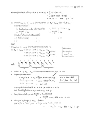 วิชาสามัญ คณิตศาสตร์ 2 (ธ.ค. 58) 19
จากสูตรอนุกรมเลขคณิต จะได้ 𝑏1 + 𝑏2 + 𝑏3 + ⋯ + 𝑏20 =
𝑛
2
(2𝑏1 + (𝑛 − 1)𝑑)
=
20
2
(2(10) + (20 − 1)(6))
= 10( 20 + 114 ) = 1340
23. กาหนดให้ 𝑎1 , 𝑎2 , 𝑎3 , … , 𝑎 𝑛 เป็นลาดับเลขคณิต และ 𝑏 𝑛 = 𝑎3𝑛−2 เมื่อ 𝑛 = 1, 2, 3, … , 11
พิจารณาข้อความต่อไปนี้
ก. 𝑏1 , 𝑏2 , 𝑏3 , … , 𝑏11 เป็นลาดับเลขคณิต ข. 𝑏1 + 𝑏2 + 𝑏3 + … + 𝑏11
11
= 𝑎16
ค. 𝑎1 + 𝑎31
2
= 𝑎16 ง. 𝑏2 + 𝑏10
2
= 𝑎16
จานวนข้อความที่ถูกต้อง เท่ากับข้อใดต่อไปนี้
1. 0 (ไม่มีข้อความใดถูก) 2. 1 3. 2
4. 3 5. 4
ตอบ 5
ให้ 𝑎1 , 𝑎2 , 𝑎3 , … , 𝑎 𝑛 เป็นลาดับเลขคณิต มีอัตราส่วนร่วม = 𝑑
จาก 𝑏 𝑛 = 𝑎3𝑛−2 → แทน 𝑛 = 1 จะได้ 𝑏1 = 𝑎3(1)−2 = 𝑎1
→ แทน 𝑛 = 2 จะได้ 𝑏2 = 𝑎3(2)−2 = 𝑎4
→ แทน 𝑛 = 3 จะได้ 𝑏3 = 𝑎3(3)−2 = 𝑎7
⋮
ดังนั้น
ก. จะเห็นว่า 𝑏1, 𝑏2, 𝑏3 , … , 𝑏11 เป็นลาดับเลขคณิตที่มีอัตราส่วนร่วม = 3𝑑 → ก. ถูก
ข. จากสูตรอนุกรมเลขคณิต จะได้
และจากสูตรลาดับเลขคณิต จะได้ 𝑎16 = 𝑎1 + (16 − 1)𝑑 = 𝑎1 + 15𝑑
ดังนั้น 𝑏1 + 𝑏2 + 𝑏3 + … + 𝑏11
11
= 𝑎1 + 15𝑑 = 𝑎16 → ข. ถูก
ค. ใช้สูตรลาดับเลขคณิตที่ 𝑎31 จะได้ 𝑎1 + 𝑎31
2
=
𝑎1 + 𝑎1+(31−1)𝑑
2
=
2𝑎1+30𝑑
2
= 𝑎1 + 15𝑑 = 𝑎16 → ค. ถูก
ง. แปลง 𝑏2 กับ 𝑏10 ด้วยสูตร 𝑏 𝑛 = 𝑎3𝑛−2 ที่โจทย์ให้
จะได้ 𝑏2 + 𝑏10
2
=
𝑎3(2)−2 + 𝑎3(10)−2
2
=
𝑎4+𝑎28
2
=
𝑎1+(4−1)𝑑 + 𝑎1+(28−1)𝑑
2
=
2𝑎1 + 30𝑑
2
= 𝑎1 + 15𝑑 = 𝑎16 → ง. ถูก
+3 พจน์
+3 พจน์
หรือสังเกตว่า
𝑏 𝑛 = 𝑎3𝑛−2
เพิ่มทีละ 3 พจน์
𝑎 𝑛 = 𝑎1 + (𝑛 − 1)𝑑
𝑆 𝑛 =
𝑛
2
(2𝑎1 + (𝑛 − 1)𝑑)
𝑏1 + 𝑏2 + 𝑏3 + … + 𝑏11 =
11
2
(2𝑏1 + (11 − 1)(3𝑑))
𝑏1 + 𝑏2 + 𝑏3 + … + 𝑏11
11
=
1
2
(2𝑎1 + 30𝑑)
𝑏1 + 𝑏2 + 𝑏3 + … + 𝑏11
11
= 𝑎1 + 15𝑑
𝑏1 = 𝑎1
𝑎1 𝑎2 𝑎3 𝑎4 𝑎5 𝑎6 𝑎7 𝑎8 𝑎9 …
𝑏1 𝑏2 𝑏3 …
𝑑 𝑑 𝑑 𝑑 𝑑 𝑑 𝑑 𝑑 𝑑
3𝑑 3𝑑 3𝑑
 