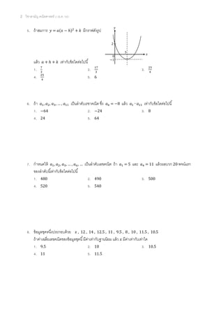 2 วิชาสามัญ คณิตศาสตร์ 2 (ธ.ค. 58)
5. ถ้าสมการ 𝑦 = 𝑎(𝑥 − ℎ)2
+ 𝑘 มีกราฟดังรูป
แล้ว 𝑎 + ℎ + 𝑘 เท่ากับข้อใดต่อไปนี้
1. 7
3
2. 17
3
3. 23
4
4. 25
4
5. 6
6. ถ้า 𝑎1, 𝑎2, 𝑎3, … , 𝑎11 เป็นลาดับเรขาคณิต ซึ่ง 𝑎6 = −8 แล้ว 𝑎1 ∙ 𝑎11 เท่ากับข้อใดต่อไปนี้
1. −64 2. −24 3. 8
4. 24 5. 64
7. กาหนดให้ 𝑎1, 𝑎2, 𝑎3, … , 𝑎 𝑛, … เป็นลาดับเลขคณิต ถ้า 𝑎1 = 5 และ 𝑎4 = 11 แล้วผลบวก 20 พจน์แรก
ของลาดับนี้เท่ากับข้อใดต่อไปนี้
1. 480 2. 490 3. 500
4. 520 5. 540
8. ข้อมูลชุดหนึ่งประกอบด้วย 𝑥 , 12 , 14 , 12.5 , 11 , 9.5 , 8 , 10 , 11.5 , 10.5
ถ้าค่าเฉลี่ยเลขคณิตของข้อมูลชุดนี้มีค่าเท่ากับฐานนิยม แล้ว 𝑥 มีค่าเท่ากับเท่าใด
1. 9.5 2. 10 3. 10.5
4. 11 5. 11.5
2
0
−1
3
𝑥
𝑦
 