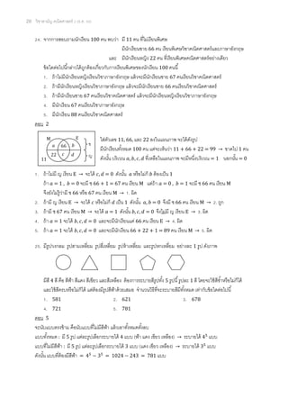 20 วิชาสามัญ คณิตศาสตร์ 2 (ธ.ค. 58)
24. จากการสอบถามนักเรียน 100 คน พบว่า มี 11 คน ที่ไม่เรียนพิเศษ
มีนักเรียนชาย 66 คน เรียนพิเศษวิชาคณิตศาสตร์และภาษาอังกฤษ
และ มีนักเรียนหญิง 22 คน ที่เรียนพิเศษคณิตศาสตร์อย่างเดียว
ข้อใดต่อไปนี้กล่าวได้ถูกต้องเกี่ยวกับการเรียนพิเศษของนักเรียน 100 คนนี้
1. ถ้าไม่มีนักเรียนหญิงเรียนวิชาภาษาอังกฤษ แล้วจะมีนักเรียนชาย 67 คนเรียนวิชาคณิตศาสตร์
2. ถ้ามีนักเรียนหญิงเรียนวิชาภาษาอังกฤษ แล้วจะมีนักเรียนชาย 66 คนเรียนวิชาคณิตศาสตร์
3. ถ้ามีนักเรียนชาย 67 คนเรียนวิชาคณิตศาสตร์ แล้วจะมีนักเรียนหญิงเรียนวิชาภาษาอังกฤษ
4. มีนักเรียน 67 คนเรียนวิชาภาษาอังกฤษ
5. มีนักเรียน 88 คนเรียนวิชาคณิตศาสตร์
ตอบ 2
ใส่ตัวเลข 11, 66, และ 22 ลงในแผนภาพ จะได้ดังรูป
มีนักเรียนทั้งหมด 100 คน แต่จะเห็นว่า 11 + 66 + 22 = 99 → ขาดไป 1 คน
ดังนั้น บริเวณ 𝑎, 𝑏, 𝑐, 𝑑 ที่เหลือในแผนภาพ จะมีหนึ่งบริเวณ = 1 นอกนั้น = 0
1. ถ้าไม่มี ญ เรียน E → จะได้ 𝑐, 𝑑 = 0 ดังนั้น 𝑎 หรือไม่ก็ 𝑏 ต้องเป็น 1
ถ้า 𝑎 = 1 , 𝑏 = 0 จะมี ช 66 + 1 = 67 คน เรียน M แต่ถ้า 𝑎 = 0 , 𝑏 = 1 จะมี ช 66 คน เรียน M
จึงยังไม่รู้ว่ามี ช 66 หรือ 67 คน เรียน M → 1. ผิด
2. ถ้ามี ญ เรียน E → จะได้ 𝑐 หรือไม่ก็ 𝑑 เป็น 1 ดังนั้น 𝑎, 𝑏 = 0 จึงมี ช 66 คน เรียน M → 2. ถูก
3. ถ้ามี ช 67 คน เรียน M → จะได้ 𝑎 = 1 ดังนั้น 𝑏, 𝑐, 𝑑 = 0 จึงไม่มี ญ เรียน E → 3. ผิด
4. ถ้า 𝑎 = 1 จะได้ 𝑏, 𝑐, 𝑑 = 0 และจะมีนักเรียนแค่ 66 คน เรียน E → 4. ผิด
5. ถ้า 𝑎 = 1 จะได้ 𝑏, 𝑐, 𝑑 = 0 และจะมีนักเรียน 66 + 22 + 1 = 89 คน เรียน M → 5. ผิด
25. มีรูปวงกลม รูปสามเหลี่ยม รูปสี่เหลี่ยม รูปห้าเหลี่ยม และรูปหกเหลี่ยม อย่างละ 1 รูป ดังภาพ
มีสี 4 สี คือ สีฟ้า สีแดง สีเขียว และสีเหลือง ต้องการระบายสีรูปทั้ง 5 รูปนี้รูปละ 1 สี โดยจะใช้สีซ้าหรือไม่ก็ได้
และใช้สีครบหรือไม่ก็ได้ แต่ต้องมีรูปสีฟ้าด้วยเสมอ จานวนวิธีที่จะระบายสีมีทั้งหมด เท่ากับข้อใดต่อไปนี้
1. 581 2. 621 3. 678
4. 721 5. 781
ตอบ 5
จะนับแบบตรงข้าม คือนับแบบที่ไม่มีสีฟ้า แล้วเอาทั้งหมดตั้งลบ
แบบทั้งหมด : มี 5 รูป แต่ละรูปเลือกระบายได้ 4 แบบ (ฟ้า แดง เขียว เหลือง) → ระบายได้ 45
แบบ
แบบที่ไม่มีสีฟ้า : มี 5 รูป แต่ละรูปเลือกระบายได้ 3 แบบ (แดง เขียว เหลือง) → ระบายได้ 35
แบบ
ดังนั้น แบบที่ต้องมีสีฟ้า = 45
− 35
= 1024 − 243 = 781 แบบ
M E
ช
ญ
66
11
22
𝑎 𝑏
𝑐 𝑑
 