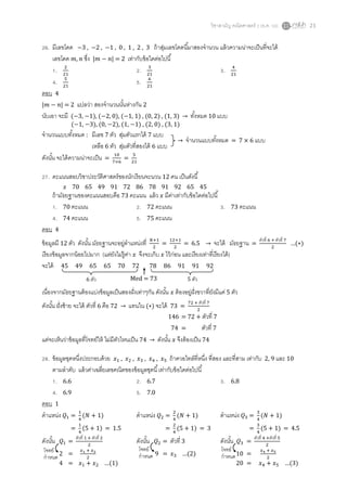 วิชาสามัญ คณิตศาสตร์ 2 (ธ.ค. 58) 21
26. มีเลขโดด −3 , −2 , −1 , 0 , 1 , 2 , 3 ถ้าสุ่มเลขโดดนี้มาสองจานวน แล้วความน่าจะเป็นที่จะได้
เลขโดด 𝑚, 𝑛 ซึ่ง |𝑚 − 𝑛| = 2 เท่ากับข้อใดต่อไปนี้
1. 2
21
2. 3
21
3. 4
21
4. 5
21
5. 6
21
ตอบ 4
|𝑚 − 𝑛| = 2 แปลว่า สองจานวนนั้นห่างกัน 2
นับเอา จะมี (−3, −1), (−2, 0), (−1, 1) , (0, 2) , (1, 3) → ทั้งหมด 10 แบบ
จานวนแบบทั้งหมด : มีเลข 7 ตัว สุ่มตัวแรกได้ 7 แบบ
เหลือ 6 ตัว สุ่มตัวที่สองได้ 6 แบบ
ดังนั้น จะได้ความน่าจะเป็น =
10
7×6
=
5
21
27. คะแนนสอบวิชาประวัติศาสตร์ของนักเรียนจะนวน 12 คน เป็นดังนี้
𝑥 70 65 49 91 72 86 78 91 92 65 45
ถ้ามัธยฐานของคะแนนสอบคือ 73 คะแนน แล้ว 𝑥 มีค่าเท่ากับข้อใดต่อไปนี้
1. 70 คะแนน 2. 72 คะแนน 3. 73 คะแนน
4. 74 คะแนน 5. 75 คะแนน
ตอบ 4
ข้อมูลมี 12 ตัว ดังนั้น มัธยฐานจะอยู่ตาแหน่งที่ 𝑁+1
2
=
12+1
2
= 6.5 → จะได้ มัธยฐาน =
ตัวที่ 6 + ตัวที่ 7
2
…(∗)
เรียงข้อมูลจากน้อยไปมาก (แต่ยังไม่รู้ค่า 𝑥 จึงจะเก็บ 𝑥 ไว้ก่อน และเรียงเท่าที่เรียงได้)
จะได้ 45 49 65 65 70 72 78 86 91 91 92
เนื่องจากมัธยฐานต้องแบ่งข้อมูลเป็นสองฝั่งเท่าๆกัน ดังนั้น 𝑥 ต้องอยู่ฝั่งขวาที่ยังมีแค่ 5 ตัว
ดังนั้น ฝั่งซ้าย จะได้ ตัวที่ 6 คือ 72 → แทนใน (∗) จะได้ 73 =
72 + ตัวที่ 7
2
แต่จะเห็นว่าข้อมูลที่โจทย์ให้ ไม่มีตัวไหนเป็น 74 → ดังนั้น 𝑥 จึงต้องเป็น 74
28. ข้อมูลชุดหนึ่งประกอบด้วย 𝑥1 , 𝑥2 , 𝑥3 , 𝑥4 , 𝑥5 ถ้าควอไทล์ที่หนึ่ง ที่สอง และที่สาม เท่ากับ 2, 9 และ 10
ตามลาดับ แล้วค่าเฉลี่ยเลขคณิตของข้อมูลชุดนี้เท่ากับข้อใดต่อไปนี้
1. 6.6 2. 6.7 3. 6.8
4. 6.9 5. 7.0
ตอบ 1
ตาแหน่ง 𝑄1 =
1
4
(𝑁 + 1) ตาแหน่ง 𝑄2 =
2
4
(𝑁 + 1) ตาแหน่ง 𝑄3 =
3
4
(𝑁 + 1)
=
1
4
(5 + 1) = 1.5 =
2
4
(5 + 1) = 3 =
3
4
(5 + 1) = 4.5
ดังนั้น 𝑄1 =
ตัวที่ 1 + ตัวที่ 2
2
ดังนั้น 𝑄2 = ตัวที่ 3 ดังนั้น 𝑄3 =
ตัวที่ 4 +ตัวที่ 5
2
2 =
𝑥1 + 𝑥2
2
9 = 𝑥3 …(2) 10 =
𝑥4 + 𝑥5
2
4 = 𝑥1 + 𝑥2 …(1) 20 = 𝑥4 + 𝑥5 …(3)
(−1, −3), (0, −2), (1, −1) , (2, 0) , (3, 1)
→ จานวนแบบทั้งหมด = 7 × 6 แบบ
Med = 736 ตัว 5 ตัว
146 = 72 + ตัวที่ 7
74 = ตัวที่ 7
โจทย์
กาหนด
โจทย์
กาหนด
โจทย์
กาหนด
 