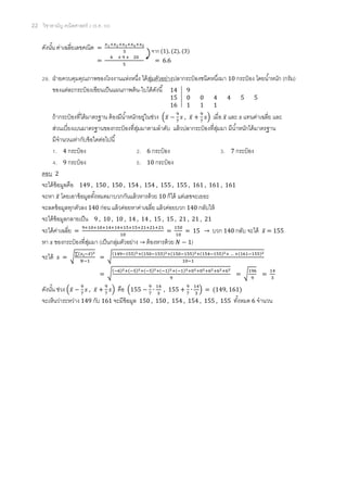 22 วิชาสามัญ คณิตศาสตร์ 2 (ธ.ค. 58)
ดังนั้น ค่าเฉลี่ยเลขคณิต =
𝑥1+𝑥2+𝑥3+𝑥4+𝑥5
5
=
4 + 9 + 20
5
= 6.6
29. ฝ่ายควบคุมคุณภาพของโรงงานแห่งหนึ่ง ได้สุ่มตัวอย่างปลากระป๋ องชนิดหนึ่งมา 10 กระป๋ อง โดยน้าหนัก (กรัม)
ของแต่ละกระป๋ องเขียนเป็นแผนภาพต้น-ใบได้ดังนี้
ถ้ากระป๋ องที่ได้มาตรฐาน ต้องมีน้าหนักอยู่ในช่วง (𝑥̅ −
9
7
𝑠 , 𝑥̅ +
9
7
𝑠) เมื่อ 𝑥̅ และ 𝑠 แทนค่าเฉลี่ย และ
ส่วนเบี่ยงเบนมาตรฐานของกระป๋ องที่สุ่มมาตามลาดับ แล้วปลากระป๋ องที่สุ่มมา มีน้าหนักได้มาตรฐาน
มีจานวนเท่ากับข้อใดต่อไปนี้
1. 4 กระป๋ อง 2. 6 กระป๋ อง 3. 7 กระป๋ อง
4. 9 กระป๋ อง 5. 10 กระป๋ อง
ตอบ 2
จะได้ข้อมูลคือ 149 , 150 , 150 , 154 , 154 , 155 , 155 , 161 , 161 , 161
จะหา 𝑥̅ โดยเอาข้อมูลทั้งหมดมาบวกกันแล้วหารด้วย 10 ก็ได้ แต่เลขจะเยอะ
จะลดข้อมูลทุกตัวลง 140 ก่อน แล้วค่อยหาค่าเฉลี่ย แล้วค่อยบวก 140 กลับให้
จะได้ข้อมูลกลายเป็น 9 , 10 , 10 , 14 , 14 , 15 , 15 , 21 , 21 , 21
จะได้ค่าเฉลี่ย =
9+10+10+14+14+15+15+21+21+21
10
=
150
10
= 15 → บวก 140 กลับ จะได้ 𝑥̅ = 155
หา 𝑠 ของกระป๋ องที่สุ่มมา (เป็นกลุ่มตัวอย่าง → ต้องหารด้วย 𝑁 − 1)
จะได้ 𝑠 = √
∑(𝑥 𝑖−𝑥̅)2
𝑁−1
= √
(149−155)2+(150−155)2+(150−155)2+(154−155)2+ … +(161−155)2
10−1
= √
(−6)2+(−5)2+(−5)2+(−1)2+(−1)2+02+02+62+62+62
9
= √
196
9
=
14
3
ดังนั้น ช่วง (𝑥̅ −
9
7
𝑠 , 𝑥̅ +
9
7
𝑠) คือ (155 −
9
7
∙
14
3
, 155 +
9
7
∙
14
3
) = (149, 161)
จะเห็นว่าระหว่าง 149 กับ 161 จะมีข้อมูล 150 , 150 , 154 , 154 , 155 , 155 ทั้งหมด 6 จานวน
14 9
15 0 0 4 4 5 5
16 1 1 1
จาก (1), (2), (3)
 
