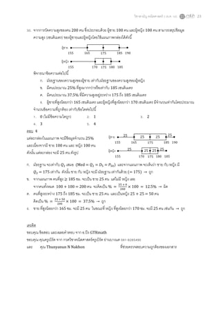 วิชาสามัญ คณิตศาสตร์ 2 (ธ.ค. 58) 23
30. จากการวัดความสูงของคน 200 คน ซึ่งประกอบด้วย ผู้ชาย 100 คน และผู้หญิง 100 คน สามารถสรุปข้อมูล
ความสูง (เซนติเมตร) ของผู้ชายและผู้หญิงโดยใช้แผนภาพกล่องได้ดังนี้
พิจารณาข้อความต่อไปนี้
ก. มัธยฐานของความสูงของผู้ชาย เท่ากับมัธยฐานของความสูงของผู้หญิง
ข. มีคนประมาณ 25% ที่สูงมากกว่าหรือเท่ากับ 185 เซนติเมตร
ค. มีคนประมาณ 37.5% ที่มีความสูงอยู่ระหว่าง 175 ถึง 185 เซนติเมตร
ง. ผู้ชายที่สูงน้อยกว่า 165 เซนติเมตร และผู้หญิงที่สูงน้อยกว่า 170 เซนติเมตร มีจานวนเท่ากันโดยประมาณ
จานวนข้อความที่ถูกต้อง เท่ากับข้อใดต่อไปนี้
1. 0 (ไม่มีข้อความใดถูก) 2. 1 3. 2
4. 3 5. 4
ตอบ 4
แต่ละกล่องในแผนภาพ จะมีข้อมูลจานวน 25%
และเนื่องจากมี ชาย 100 คน และ หญิง 100 คน
ดังนั้น แต่ละกล่อง จะมี 25 คน ดังรูป
ก. มัธยฐาน จะเท่ากับ 𝑄2 เสมอ (Med = 𝑄2 = 𝐷5 = 𝑃50) และจากแผนภาพ จะเห็นว่า ชาย กับ หญิง มี
𝑄2 = 175 เท่ากัน ดังนั้น ชาย กับ หญิง จะมี มัธยฐาน เท่ากันด้วย (= 175) → ถูก
ข. จากแผนภาพ คนที่สูง ≥ 185 ซม. จะเป็น ชาย 25 คน แต่ไม่มี หญิง เลย
จากคนทั้งหมด 100 + 100 = 200 คน จะคิดเป็น % =
25 + 0
200
× 100 = 12.5% → ผิด
ค. คนที่สูงระหว่าง 175 ถึง 185 ซม. จะเป็น ชาย 25 คน และเป็นหญิง 25 + 25 = 50 คน
คิดเป็น % =
25 + 50
200
× 100 = 37.5% → ถูก
ง. ชาย ที่สูงน้อยกว่า 165 ซม. จะมี 25 คน ในขณะที่ หญิง ที่สูงน้อยกว่า 170 ซม. จะมี 25 คน เช่นกัน → ถูก
เครดิต
ขอบคุณ ข้อสอบ และเฉลยคาตอบ จาก อ.ปิง GTRmath
ขอบคุณ คุณครูเบิร์ด จาก กวดวิชาคณิตศาสตร์ครูเบิร์ด ย่านบางแค 081-8285490
และ คุณ Thunyanun N Nakhon ที่ช่วยตรวจสอบความถูกต้องของเอกสาร
ผู้ชาย
ผู้หญิง
155 165 175 185 190
155 170 175 180 185
ผู้ชาย
ผู้หญิง
155 165 175 185 190
155 170 175 180 185
25 25
25 25
25 25
25 25
 