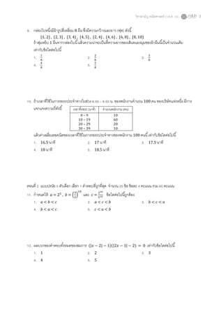 วิชาสามัญ คณิตศาสตร์ 2 (ธ.ค. 58) 3
9. กล่องใบหนึ่งมีผ้ารูปสี่เหลี่ยม 8 ผืน ซึ่งมีความกว้างและยาว (ฟุต) ดังนี้
{1, 2} , {2, 3} , {3, 4} , {4, 5} , {2, 4} , {4, 6} , {6, 8} , {8, 10}
ถ้าสุ่มหยิบ 1 ผืนจากกล่องใบนี้แล้วความน่าจะเป็นที่ความยาวของเส้นทแยงมุมของผ้าผืนนี้เป็นจานวนเต็ม
เท่ากับข้อใดต่อไปนี้
1. 1
8
2. 2
8
3. 3
8
4. 4
8
5. 5
8
10. ถ้าเวลาที่ใช้ในการรอรถประจาทางในช่วง 6.00 – 8.00 น. ของพนักงานจานวน 100 คน ของบริษัทแห่งหนึ่ง มีการ
แจกแจงความถี่ดังนี้
แล้วค่าเฉลี่ยเลขคณิตของเวลาที่ใช้ในการรอรถประจาทางของพนักงาน 100 คนนี้เท่ากับข้อใดต่อไปนี้
1. 16.5 นาที 2. 17 นาที 3. 17.5 นาที
4. 18 นาที 5. 18.5 นาที
ตอนที่ 2 แบบปรนัย 5 ตัวเลือก เลือก 1 คาตอบที่ถูกที่สุด จานวน 20 ข้อ ข้อละ 4 คะแนน รวม 80 คะแนน
11. กาหนดให้ 𝑎 = 25
, 𝑏 = (
3
2
)
10
และ 𝑐 =
230
510 ข้อใดต่อไปนี้ถูกต้อง
1. 𝑎 < 𝑏 < 𝑐 2. 𝑎 < 𝑐 < 𝑏 3. 𝑏 < 𝑐 < 𝑎
4. 𝑏 < 𝑎 < 𝑐 5. 𝑐 < 𝑎 < 𝑏
12. ผลบวกของคาตอบทั้งหมดของสมการ (|𝑥 − 2| − 1)(|2𝑥 − 1| − 2) = 0 เท่ากับข้อใดต่อไปนี้
1. 1 2. 2 3. 3
4. 4 5. 5
เวลาที่รอรถ (นาที) จานวนพนักงาน (คน)
0 – 9 10
10 – 19 60
20 – 29 20
30 – 39 10
 
