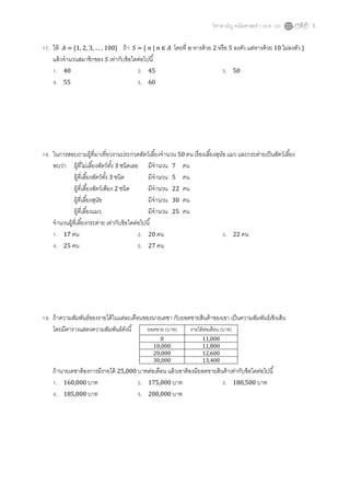 วิชาสามัญ คณิตศาสตร์ 2 (ธ.ค. 58) 5
17. ให้ 𝐴 = {1, 2, 3, … , 100} ถ้า 𝑆 = { 𝑛 | 𝑛 ∈ 𝐴 โดยที่ 𝑛 หารด้วย 2 หรือ 5 ลงตัว แต่หารด้วย 10 ไม่ลงตัว }
แล้วจานวนสมาชิกของ 𝑆 เท่ากับข้อใดต่อไปนี้
1. 40 2. 45 3. 50
4. 55 5. 60
18. ในการสอบถามผู้ที่มาเที่ยวงานประกวดสัตว์เลี้ยงจานวน 50 คน เรื่องเลี้ยงสุนัข แมว และกระต่ายเป็นสัตว์เลี้ยง
พบว่า ผู้ที่ไม่เลี้ยงสัตว์ทั้ง 3 ชนิดเลย มีจานวน 7 คน
ผู้ที่เลี้ยงสัตว์ทั้ง 3 ชนิด มีจานวน 5 คน
ผู้ที่เลี้ยงสัตว์เพียง 2 ชนิด มีจานวน 22 คน
ผู้ที่เลี้ยงสุนัข มีจานวน 30 คน
ผู้ที่เลี้ยงแมว มีจานวน 25 คน
จานวนผู้ที่เลี้ยงกระต่าย เท่ากับข้อใดต่อไปนี้
1. 17 คน 2. 20 คน 3. 22 คน
4. 25 คน 5. 27 คน
19. ถ้าความสัมพันธ์ของรายได้ในแต่ละเดือนของนายเดชา กับยอดขายสินค้าของเขา เป็นความสัมพันธ์เชิงเส้น
โดยมีตารางแสดงความสัมพันธ์ดังนี้
ถ้านายเดชาต้องการมีรายได้ 25,000 บาทต่อเดือน แล้วเขาต้องมียอดขายสินค้าเท่ากับข้อใดต่อไปนี้
1. 160,000 บาท 2. 175,000 บาท 3. 180,500 บาท
4. 185,000 บาท 5. 200,000 บาท
ยอดขาย (บาท) รายได้ต่อเดือน (บาท)
0 11,000
10,000 11,800
20,000 12,600
30,000 13,400
 