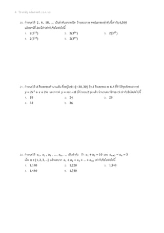 6 วิชาสามัญ คณิตศาสตร์ 2 (ธ.ค. 58)
20. กาหนดให้ 2 , 6 , 18 , … เป็นลาดับเรขาคณิต ถ้าผลบวก 𝑛 พจน์แรกของลาดับนี้เท่ากับ 6,560
แล้วพจน์ที่ 2𝑛 มีค่าเท่ากับข้อใดต่อไปนี้
1. 2(315
) 2. 2(316
) 3. 2(317
)
4. 2(318
) 5. 2(319
)
21. กาหนดให้ 𝐴 คือเซตของจานวนเต็ม ซึ่งอยู่ในช่วง [−30, 30] ถ้า 𝑆 คือเซตของ 𝑚 ∈ 𝐴 ที่ทาให้จุดตัดของกราฟ
𝑦 = 2𝑥2
+ 𝑥 + 2𝑚 และกราฟ 𝑦 = 𝑚𝑥 − 8 มีจานวน 2 จุด แล้ว จานวนสมาชิกของ 𝑆 เท่ากับข้อใดต่อไปนี้
1. 18 2. 24 3. 28
4. 32 5. 36
22. กาหนดให้ 𝑎1 , 𝑎2 , 𝑎3 , … , 𝑎 𝑛 , … เป็นลาดับ ถ้า 𝑎1 + 𝑎2 = 10 และ 𝑎 𝑛+2 − 𝑎 𝑛 = 3
เมื่อ 𝑛 ∈ {1, 2, 3, …} แล้วผลบวก 𝑎1 + 𝑎2 + 𝑎3 + … + 𝑎40 เท่ากับข้อใดต่อไปนี้
1. 1,180 2. 1,220 3. 1,340
4. 1,440 5. 1,540
 