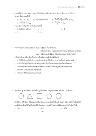 วิชาสามัญ คณิตศาสตร์ 2 (ธ.ค. 58) 7
23. กาหนดให้ 𝑎1 , 𝑎2 , 𝑎3 , … , 𝑎 𝑛 เป็นลาดับเลขคณิต และ 𝑏 𝑛 = 𝑎3𝑛−2 เมื่อ 𝑛 = 1, 2, 3, … , 11
พิจารณาข้อความต่อไปนี้
ก. 𝑏1 , 𝑏2 , 𝑏3 , … , 𝑏11 เป็นลาดับเลขคณิต ข. 𝑏1 + 𝑏2 + 𝑏3 + … + 𝑏11
11
= 𝑎16
ค. 𝑎1 + 𝑎31
2
= 𝑎16 ง. 𝑏2 + 𝑏10
2
= 𝑎16
จานวนข้อความที่ถูกต้อง เท่ากับข้อใดต่อไปนี้
1. 0 (ไม่มีข้อความใดถูก) 2. 1 3. 2
4. 3 5. 4
24. จากการสอบถามนักเรียน 100 คน พบว่า มี 11 คน ที่ไม่เรียนพิเศษ
มีนักเรียนชาย 66 คน เรียนพิเศษวิชาคณิตศาสตร์และภาษาอังกฤษ
และ มีนักเรียนหญิง 22 คน ที่เรียนพิเศษคณิตศาสตร์อย่างเดียว
ข้อใดต่อไปนี้กล่าวได้ถูกต้องเกี่ยวกับการเรียนพิเศษของนักเรียน 100 คนนี้
1. ถ้าไม่มีนักเรียนหญิงเรียนวิชาภาษาอังกฤษ แล้วจะมีนักเรียนชาย 67 คนเรียนวิชาคณิตศาสตร์
2. ถ้ามีนักเรียนหญิงเรียนวิชาภาษาอังกฤษ แล้วจะมีนักเรียนชาย 66 คนเรียนวิชาคณิตศาสตร์
3. ถ้ามีนักเรียนชาย 67 คนเรียนวิชาคณิตศาสตร์ แล้วจะมีนักเรียนหญิงเรียนวิชาภาษาอังกฤษ
4. มีนักเรียน 67 คนเรียนวิชาภาษาอังกฤษ
5. มีนักเรียน 88 คนเรียนวิชาคณิตศาสตร์
25. มีรูปวงกลม รูปสามเหลี่ยม รูปสี่เหลี่ยม รูปห้าเหลี่ยม และรูปหกเหลี่ยม อย่างละ 1 รูป ดังภาพ
มีสี 4 สี คือ สีฟ้า สีแดง สีเขียว และสีเหลือง ต้องการระบายสีรูปทั้ง 5 รูปนี้รูปละ 1 สี โดยจะใช้สีซ้าหรือไม่ก็ได้
และใช้สีครบหรือไม่ก็ได้ แต่ต้องมีรูปสีฟ้าด้วยเสมอ จานวนวิธีที่จะระบายสีมีทั้งหมด เท่ากับข้อใดต่อไปนี้
1. 581 2. 621 3. 678
4. 721 5. 781
 