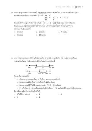 วิชาสามัญ คณิตศาสตร์ 2 (ธ.ค. 58) 9
29. ฝ่ายควบคุมคุณภาพของโรงงานแห่งหนึ่ง ได้สุ่มตัวอย่างปลากระป๋ องชนิดหนึ่งมา 10 กระป๋ อง โดยน้าหนัก (กรัม)
ของแต่ละกระป๋ องเขียนเป็นแผนภาพต้น-ใบได้ดังนี้
ถ้ากระป๋ องที่ได้มาตรฐาน ต้องมีน้าหนักอยู่ในช่วง (𝑥̅ −
9
7
𝑠 , 𝑥̅ +
9
7
𝑠) เมื่อ 𝑥̅ และ 𝑠 แทนค่าเฉลี่ย และ
ส่วนเบี่ยงเบนมาตรฐานของกระป๋ องที่สุ่มมาตามลาดับ แล้วปลากระป๋ องที่สุ่มมา มีน้าหนักได้มาตรฐาน
มีจานวนเท่ากับข้อใดต่อไปนี้
1. 4 กระป๋ อง 2. 6 กระป๋ อง 3. 7 กระป๋ อง
4. 9 กระป๋ อง 5. 10 กระป๋ อง
30. จากการวัดความสูงของคน 200 คน ซึ่งประกอบด้วย ผู้ชาย 100 คน และผู้หญิง 100 คน สามารถสรุปข้อมูล
ความสูง (เซนติเมตร) ของผู้ชายและผู้หญิงโดยใช้แผนภาพกล่องได้ดังนี้
พิจารณาข้อความต่อไปนี้
ก. มัธยฐานของความสูงของผู้ชาย เท่ากับมัธยฐานของความสูงของผู้หญิง
ข. มีคนประมาณ 25% ที่สูงมากกว่าหรือเท่ากับ 185 เซนติเมตร
ค. มีคนประมาณ 37.5% ที่มีความสูงอยู่ระหว่าง 175 ถึง 185 เซนติเมตร
ง. ผู้ชายที่สูงน้อยกว่า 165 เซนติเมตร และผู้หญิงที่สูงน้อยกว่า 170 เซนติเมตร มีจานวนเท่ากันโดยประมาณ
จานวนข้อความที่ถูกต้อง เท่ากับข้อใดต่อไปนี้
1. 0 (ไม่มีข้อความใดถูก) 2. 1 3. 2
4. 3 5. 4
14 9
15 0 0 4 4 5 5
16 1 1 1
ผู้ชาย
ผู้หญิง
155 165 175 185 190
155 170 175 180 185
 