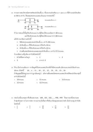 10 วิชาสามัญ คณิตศาสตร์ 1 (ธ.ค. 59)
28. จากผลการสอบวิชาคณิตศาสตร์ของนักเรียนชั้น ม.4 ซึ่งประกอบด้วยห้อง ม.4/1 และ ม.4/2 ที่มีจานวนนักเรียนห้อง
ละ 40 คน เท่ากัน ได้ผลสรุปของคะแนนสอบเป็นแผนภาพกล่องดังนี้
ถ้าในการสอบครั้งนี้ครูให้ระดับคะแนน 1 แก่ผู้ที่สอบได้คะแนนน้อยกว่า 40 คะแนน
และให้ระดับคะแนน 4 แก่ผู้ที่สอบได้คะแนนมากกว่า 80 คะแนน
แล้วพิจารณาข้อความต่อไปนี้
ก. พิสัยของคะแนนสอบของนักเรียนชั้น ม.4 เท่ากับ 80 คะแนน
ข. นักเรียนชั้น ม.4 ที่ได้ระดับคะแนน 1 มีไม่เกิน 10 คน
ค. นักเรียนชั้น ม.4 ที่ได้ระดับคะแนน 4 มีไม่เกิน 10 คน
ง. ค่าเฉลี่ยเลขคณิตของคะแนนสอบของนักเรียนชั้น ม.4 เท่ากับ 57.5 คะแนน
จานวนข้อความที่ถูกต้อง เท่ากับข้อใดต่อไปนี้
1. 0 (ไม่มีข้อความใดถูก) 2. 1 3. 2
4. 3 5. มากกว่า 3
29. ให้ 𝑥 เป็นจานวนเต็มบวก จากข้อมูลที่เป็นคะแนนสอบวิชาสถิติ ซึ่งมีคะแนนเต็ม 20 คะแนน ของนักเรียนจานวน
10 คน เป็นดังนี้ 10 , 𝑥 , 11 , 10 , 15 , 12 , 14 , 10 , 13 , 16
ถ้าข้อมูลชุดนี้มีมัธยฐานมากกว่าฐานนิยมอยู่ 2 แล้วค่าเฉลี่ยเลขคณิตของคะแนนสอบวิชาสถิติของนักเรียนกลุ่มนี้
เท่ากับข้อใดต่อไปนี้
1. 10 คะแนน 2. 11 คะแนน 3. 11.5 คะแนน
4. 12 คะแนน 5. 12.3 คะแนน
30. กล่องใบหนึ่งบรรจุฉลากซึ่งเขียนหมายเลข 100 , 101 , 102 , … , 998 , 999 ไว้ฉลากละหนึ่งหมายเลข
ถ้าสุ่มหยิบฉลาก 1 ใบจากกล่อง ความน่าจะเป็นที่ฉลากที่หยิบมามีผลคูณของเลข 3 หลัก เป็นจานวนคู่ เท่ากับข้อ
ใดต่อไปนี้
1. 1
2
2. 2
3
3. 29
36
4. 77
90
5. 31
36
15
40 55 70
80
40
50 60 80
95
คะแนนสอบห้อง ม.4/1
คะแนนสอบห้อง ม.4/2
 