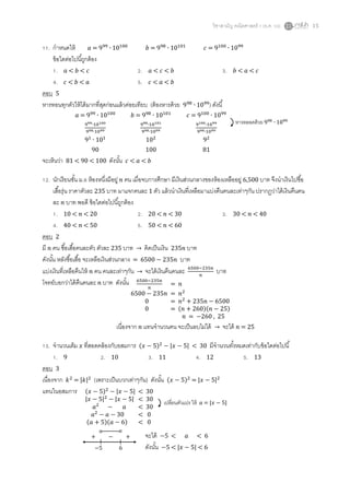วิชาสามัญ คณิตศาสตร์ 1 (ธ.ค. 59) 15
11. กาหนดให้ 𝑎 = 999
∙ 10100
𝑏 = 998
∙ 10101
𝑐 = 9100
∙ 1099
ข้อใดต่อไปนี้ถูกต้อง
1. 𝑎 < 𝑏 < 𝑐 2. 𝑎 < 𝑐 < 𝑏 3. 𝑏 < 𝑎 < 𝑐
4. 𝑐 < 𝑏 < 𝑎 5. 𝑐 < 𝑎 < 𝑏
ตอบ 5
หารทอนทุกตัวให้ได้มากที่สุดก่อนแล้วค่อยเทียบ (ต้องหารด้วย 998
∙ 1099
) ดังนี้
𝑎 = 999
∙ 10100
𝑏 = 998
∙ 10101
𝑐 = 9100
∙ 1099
999∙10100
998∙1099
998∙10101
998∙1099
9100∙1099
998∙1099
91
∙ 101
102
92
90 100 81
จะเห็นว่า 81 < 90 < 100 ดังนั้น 𝑐 < 𝑎 < 𝑏
12. นักเรียนชั้น ม.6 ห้องหนึ่งมีอยู่ 𝑛 คน เมื่อจบการศึกษา มีเงินส่วนกลางของห้องเหลืออยู่ 6,500 บาท จึงนาเงินไปซื้อ
เสื้อรุ่น ราคาตัวละ 235 บาท มาแจกคนละ 1 ตัว แล้วนาเงินที่เหลือมาแบ่งคืนคนละเท่าๆกัน ปรากฏว่าได้เงินคืนคน
ละ 𝑛 บาท พอดี ข้อใดต่อไปนี้ถูกต้อง
1. 10 < 𝑛 < 20 2. 20 < 𝑛 < 30 3. 30 < 𝑛 < 40
4. 40 < 𝑛 < 50 5. 50 < 𝑛 < 60
ตอบ 2
มี 𝑛 คน ซื้อเสื้อคนละตัว ตัวละ 235 บาท → คิดเป็นเงิน 235𝑛 บาท
ดังนั้น หลังซื้อเสื้อ จะเหลือเงินส่วนกลาง = 6500 − 235𝑛 บาท
แบ่งเงินที่เหลือคืนให้ 𝑛 คน คนละเท่าๆกัน → จะได้เงินคืนคนละ 6500−235𝑛
𝑛
บาท
โจทย์บอกว่าได้คืนคนละ 𝑛 บาท ดังนั้น
เนื่องจาก 𝑛 แทนจานวนคน จะเป็นลบไม่ได้ → จะได้ 𝑛 = 25
13. จานวนเต็ม 𝑥 ที่สอดคล้องกับอสมการ (𝑥 − 5)2
− |𝑥 − 5| < 30 มีจานวนทั้งหมดเท่ากับข้อใดต่อไปนี้
1. 9 2. 10 3. 11 4. 12 5. 13
ตอบ 3
เนื่องจาก 𝑘2
= |𝑘|2
(เพราะเป็นบวกเท่าๆกัน) ดังนั้น (𝑥 − 5)2
= |𝑥 − 5|2
แทนในอสมการ
หารตลอดด้วย 998
∙ 1099
6500−235𝑛
𝑛
= 𝑛
6500 − 235𝑛 = 𝑛2
0 = 𝑛2
+ 235𝑛 − 6500
0 = (𝑛 + 260)(𝑛 − 25)
𝑛 = −260 , 25
(𝑥 − 5)2
− |𝑥 − 5| < 30
|𝑥 − 5|2
− |𝑥 − 5| < 30
𝑎2
− 𝑎 < 30
𝑎2
− 𝑎 − 30 < 0
(𝑎 + 5)(𝑎 − 6) < 0
−5 6
+ − + จะได้ −5 < 𝑎 < 6
ดังนั้น −5 < |𝑥 − 5| < 6
เปลี่ยนตัวแปร ให้ 𝑎 = |𝑥 − 5|
 
