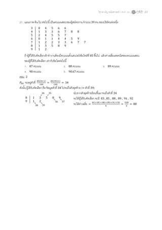 วิชาสามัญ คณิตศาสตร์ 1 (ธ.ค. 59) 23
27. แผนภาพ ต้น-ใบ ต่อไปนี้เป็นคะแนนสอบของผู้สมัครงาน จานวน 39 คน ของบริษัทแห่งหนึ่ง
ถ้าผู้ที่ได้รับคัดเลือกเข้าทางานต้องมีคะแนนตั้งแต่เปอร์เซ็นไทล์ที่ 85 ขึ้นไป แล้วค่าเฉลี่ยเลขคณิตของคะแนนสอบ
ของผู้ที่ได้รับคัดเลือก เท่ากับข้อใดต่อไปนี้
1. 87 คะแนน 2. 88 คะแนน 3. 89 คะแนน
4. 90 คะแนน 5. 90.67 คะแนน
ตอบ 2
𝑃85 จะอยู่ตัวที่ 85(𝑁+1)
100
=
85(39+1)
100
= 34
ดังนั้น ผู้ได้รับคัดเลือก คือ ข้อมูลตัวที่ 34 ไปจนถึงตัวสุดท้าย (= ตัวที่ 39)
นับจากตัวสุดท้ายย้อนขึ้นมาจนถึงตัวที่ 34
จะได้ผู้ได้รับคัดเลือก จะมี 83 , 85 , 88 , 89 , 91 , 92
จะได้ค่าเฉลี่ย =
83 + 85 + 88 + 89 + 91 + 92
6
=
528
6
= 88
3 0 4 5 6 6
4 1 3 3 6 7 8 8
5 2 4 5 5 7
6 0 1 1 4 4 5 9
7 1 2 2 3 3 6 7 7
8 1 3 5 8 9
9 1 2
8 1 3 5 8 9
9 1 2
3938
3736
3534
 
