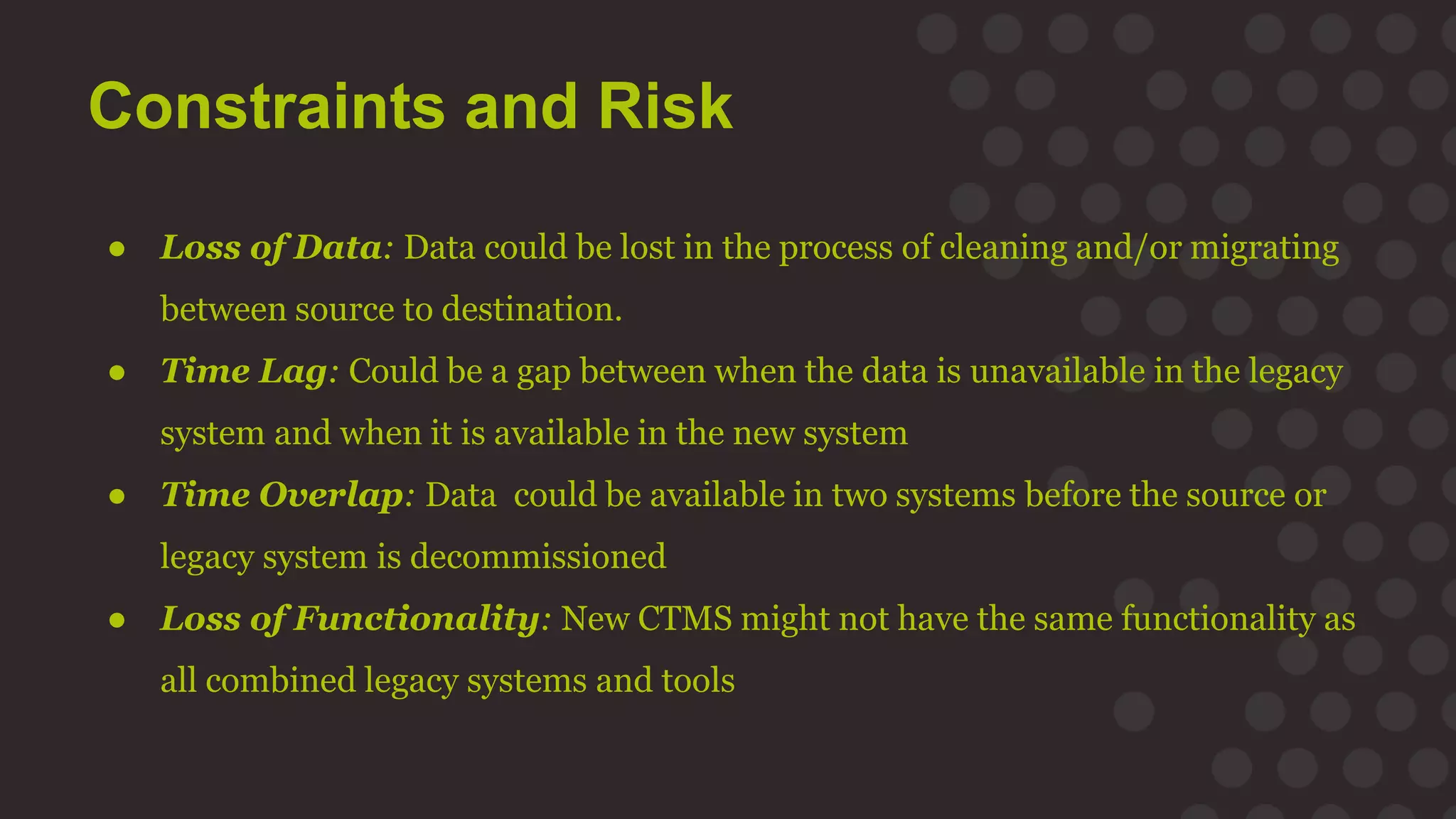 Constraints and Risk
● Loss of Data: Data could be lost in the process of cleaning and/or migrating
between source to destination.
● Time Lag: Could be a gap between when the data is unavailable in the legacy
system and when it is available in the new system
● Time Overlap: Data could be available in two systems before the source or
legacy system is decommissioned
● Loss of Functionality: New CTMS might not have the same functionality as
all combined legacy systems and tools
 