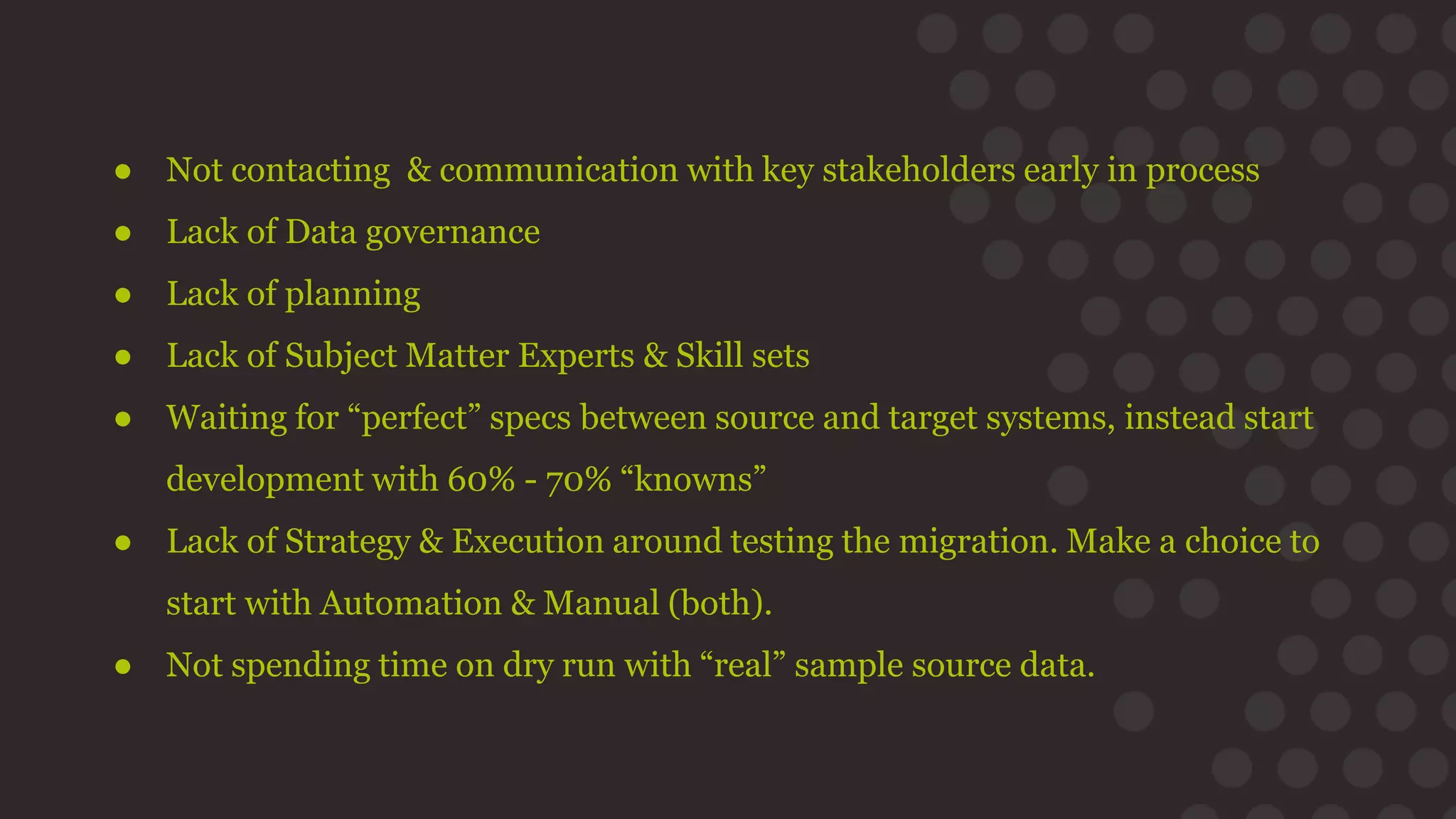 ● Not contacting & communication with key stakeholders early in process
● Lack of Data governance
● Lack of planning
● Lack of Subject Matter Experts & Skill sets
● Waiting for “perfect” specs between source and target systems, instead start
development with 60% - 70% “knowns”
● Lack of Strategy & Execution around testing the migration. Make a choice to
start with Automation & Manual (both).
● Not spending time on dry run with “real” sample source data.
 
