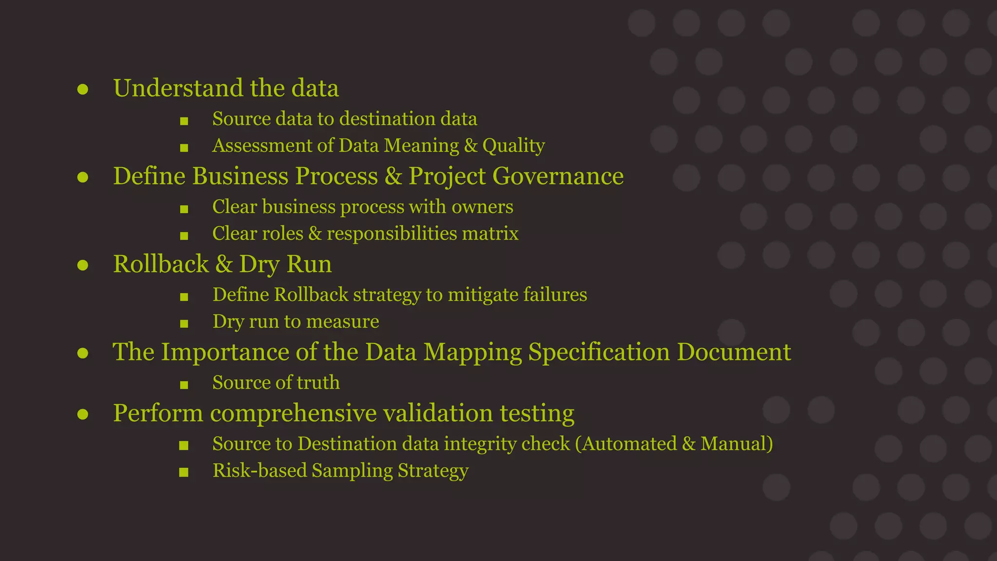 ● Understand the data
■ Source data to destination data
■ Assessment of Data Meaning & Quality
● Define Business Process & Project Governance
■ Clear business process with owners
■ Clear roles & responsibilities matrix
● Rollback & Dry Run
■ Define Rollback strategy to mitigate failures
■ Dry run to measure
● The Importance of the Data Mapping Specification Document
■ Source of truth
● Perform comprehensive validation testing
■ Source to Destination data integrity check (Automated & Manual)
■ Risk-based Sampling Strategy
 